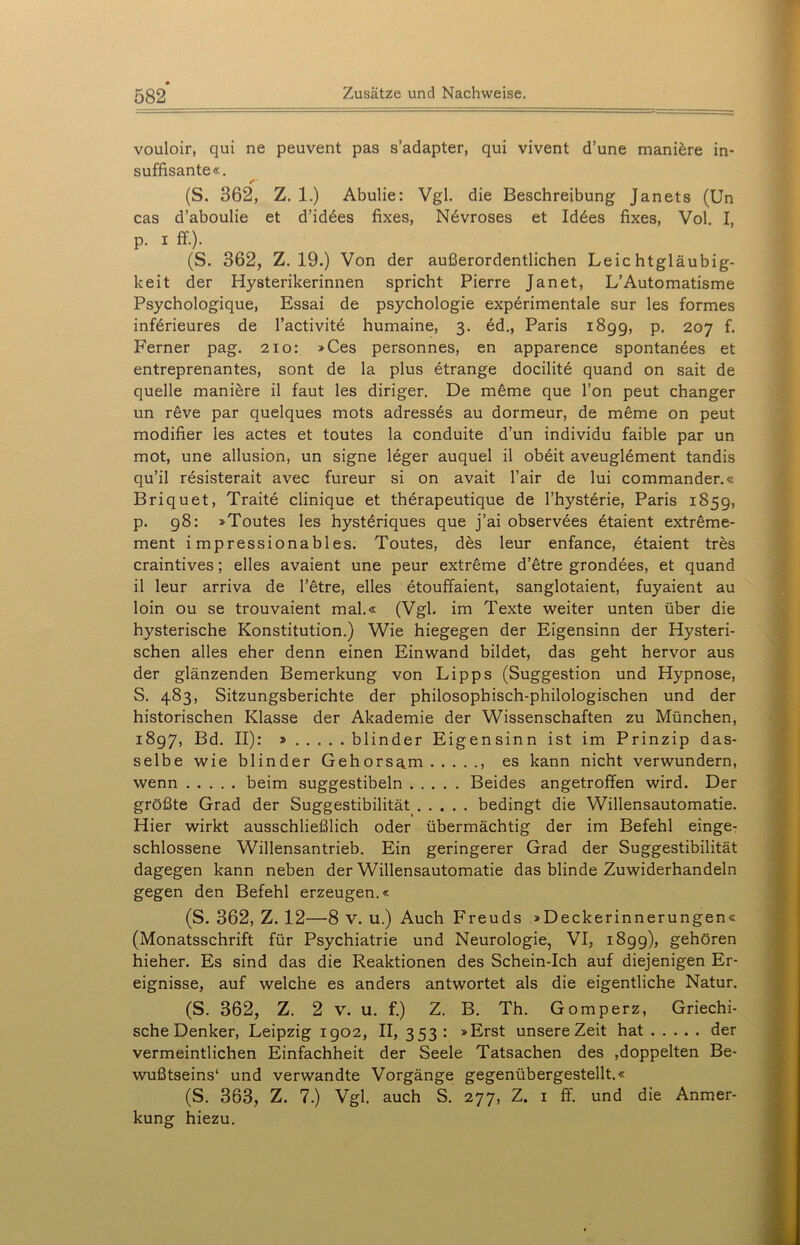 vouloir, qui ne peuvent pas s’adapter, qui vivent d’une maniere in- suffisante«. (S. 362, Z. 1.) Abulie: Vgl. die Beschreibung Janets (Un cas d’aboulie et d’id£es fixes, Nevroses et Id6es fixes, Vol. I, p. i ff.). (S. 362, Z. 19.) Von der außerordentlichen Leichtgläubig- keit der Hysterikerinnen spricht Pierre Jan et, L’Automatisme Psychologique, Essai de psychologie experimentale sur les formes inferieures de l’activitd humaine, 3. ed., Paris 189g, p. 207 f. Ferner pag. 210: »Ces personnes, en apparence spontanees et entreprenantes, sont de la plus etrange docilite quand on sait de quelle maniere il faut les diriger. De meme que l’on peut changer un reve par quelques mots adresses au dormeur, de meme on peut modifier les actes et toutes la conduite d’un individu faible par un mot, une allusion, un signe leger auquel il obeit aveuglement tandis qu’il resisterait avec fureur si on avait l’air de lui commander.« Briquet, Traite clinique et therapeutique de l’hysterie, Paris 1859, p. 98: »Toutes les hystdriques que j’ai observees 6taient extreme- ment i mpressionables. Toutes, des leur enfance, etaient tres craintives; elles avaient une peur extreme d’etre grondees, et quand il leur arriva de l’etre, elles etouffaient, sanglotaient, fuyaient au loin ou se trouvaient mal.« (Vgl. im Texte weiter unten über die hysterische Konstitution.) Wie hiegegen der Eigensinn der Hysteri- schen alles eher denn einen Einwand bildet, das geht hervor aus der glänzenden Bemerkung von Lipps (Suggestion und Hypnose, S. 483, Sitzungsberichte der philosophisch-philologischen und der historischen Klasse der Akademie der Wissenschaften zu München, 1897, Bd. II): » blinder Eigensinn ist im Prinzip das- selbe wie blinder Gehorsam es kann nicht verwundern, wenn beim suggestibeln Beides angetroffen wird. Der größte Grad der Suggestibilität> bedingt die Willensautomatie. Hier wirkt ausschließlich oder übermächtig der im Befehl einge- schlossene Willensantrieb. Ein geringerer Grad der Suggestibilität dagegen kann neben der Willensautomatie das blinde Zuwiderhandeln gegen den Befehl erzeugen.« (S. 362, Z. 12—8 v. u.) Auch Freuds »Deckerinnerungen« (Monatsschrift für Psychiatrie und Neurologie, VI, 1899), gehören hieher. Es sind das die Reaktionen des Schein-Ich auf diejenigen Er- eignisse, auf welche es anders antwortet als die eigentliche Natur. (S. 362, Z. 2 v. u. f.) Z. B. Th. Gomperz, Griechi- sche Denker, Leipzig 1902, II, 353: »Erst unsere Zeit hat der vermeintlichen Einfachheit der Seele Tatsachen des doppelten Be- wußtseins* und verwandte Vorgänge gegenübergestellt.« (S. 363, Z. 7.) Vgl. auch S. 277, Z. 1 ff. und die Anmer- kung hiezu.