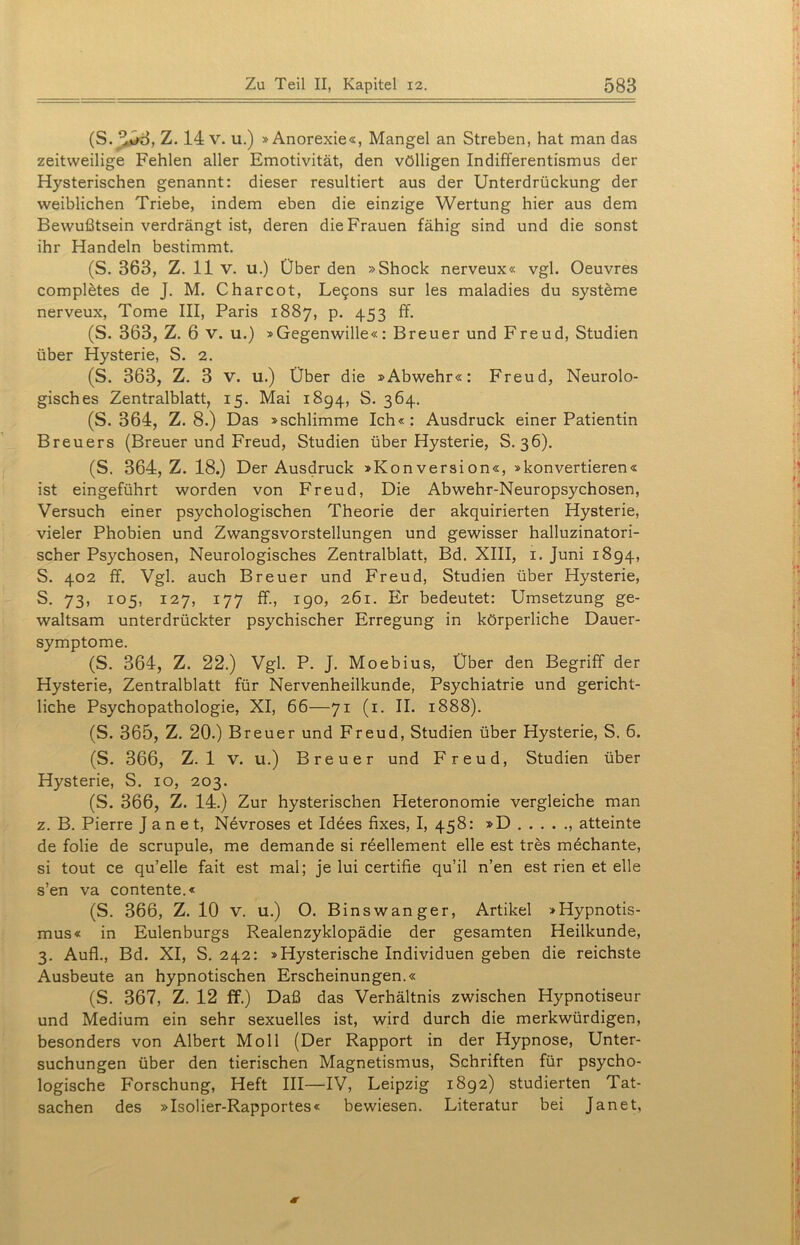 (S.^53, Z. 14 v. u.) »Anorexie«, Mangel an Streben, hat man das zeitweilige Fehlen aller Emotivität, den völligen Indifferentismus der Hysterischen genannt: dieser resultiert aus der Unterdrückung der weiblichen Triebe, indem eben die einzige Wertung hier aus dem Bewußtsein verdrängt ist, deren die Frauen fähig sind und die sonst ihr Handeln bestimmt. (S. 363, Z. 11 v. u.) Über den »Shock nerveux« vgl. Oeuvres completes de J. M. Charcot, Le£ons sur les maladies du Systeme nerveux, Tome III, Paris 1887, p. 453 ff. (S. 363, Z. 6 v. u.) »Gegenwille«: Breuer und Freud, Studien über Hysterie, S. 2. (S. 363, Z. 3 v. u.) Über die »Abwehr«: Freud, Neurolo- gisches Zentralblatt, 15. Mai 1894, S. 364. (S. 364, Z. 8.) Das »schlimme Ich« : Ausdruck einer Patientin Breuers (Breuer und Freud, Studien über Hysterie, S. 36). (S. 364, Z. 18.) Der Ausdruck »Konversion«, »konvertieren« ist eingeführt worden von Freud, Die Abwehr-Neuropsychosen, Versuch einer psychologischen Theorie der akquirierten Hysterie, vieler Phobien und Zwangsvorstellungen und gewisser halluzinatori- scher Psychosen, Neurologisches Zentralblatt, Bd. XIII, 1. Juni 1894, S. 402 ff. Vgl. auch Breuer und Freud, Studien über Hysterie, S. 73, 105, 127, 177 ff., 190, 261. Er bedeutet: Umsetzung ge- waltsam unterdrückter psychischer Erregung in körperliche Dauer- symptome. (S. 364, Z. 22.) Vgl. P. J. Moebius, Über den Begriff der Hysterie, Zentralblatt für Nervenheilkunde, Psychiatrie und gericht- liche Psychopathologie, XI, 66—71 (1. II. 1888). (S. 365, Z. 20.) Breuer und Freud, Studien über Hysterie, S. 6. (S. 366, Z. 1 V. u.) Breuer und Freud, Studien über Hysterie, S. 10, 203. (S. 366, Z. 14.) Zur hysterischen Heteronomie vergleiche man z. B. Pierre J a n e t, Nevroses et Idees fixes, I, 458: »D atteinte de folie de scrupule, me demande si reellement eile est tres mechante, si tout ce qu’elle fait est mal; je lui certifie qu’il n’en est rien et eile s’en va contente.« (S. 366, Z. 10 v. u.) O. Binswanger, Artikel »Hypnotis- mus« in Eulenburgs Realenzyklopädie der gesamten Heilkunde, 3. Aufl., Bd. XI, S. 242: »Hysterische Individuen geben die reichste Ausbeute an hypnotischen Erscheinungen.« (S. 367, Z. 12 ff.) Daß das Verhältnis zwischen Hypnotiseur und Medium ein sehr sexuelles ist, wird durch die merkwürdigen, besonders von Albert Moll (Der Rapport in der Hypnose, Unter- suchungen über den tierischen Magnetismus, Schriften für psycho- logische Forschung, Heft III—IV, Leipzig 1892) studierten Tat- sachen des »Isolier-Rapportes« bewiesen. Literatur bei Janet,
