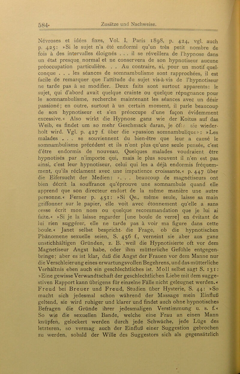 584* Nevroses et idees fixes, Vol. I, Paris 1898, p. 424, vgl. auch p. 425: »Si le sujet n’a dte endormi qu’un tres petit nombre de fois ä des intervalles dloignds . . . il se rdveillera de l’hypnose dans un etat presque normal et ne conservera de son hypnotiseur aucune preoccupation particuliere. . . Au contraire, si, pour un motif quel- conque . . . les seances de somnambulisme sont rapprochees, il est facile de remarquer que l’attitude du sujet vis-ä-vis de l’hypnotiseur ne tarde pas ä se modifier. Deux faits sont surtout apparents: le sujet, qui d’abord avait quelque crainte ou quelque repugnance pour le somnambulisme, recherche maintenant les seances avec un desir passione; en outre, surtout ä un certain moment, il parle beaucoup de son hypnotiseur et s’en preoccupe d’une fa5on evidemment excessive.« Also wirkt die Hypnose ganz wie der Koitus auf das Weib, es findet um so mehr Geschmack daran, je oft- sie wieder- holt wird. Vgl. p. 427 f. über die »passion somnambulique» : »Les malades ... se souviennent du bien-etre que leur a cause le somnambulisme precedent et ils n’ont plus qu’une seule pensde, c’est d’etre endormis de nouveau. Quelques malades voudraient etre hypnotises par n’importe qui, mais le plus souvent il n’en est pas ainsi, c’est leur hypnotiseur, celui qui les a dejä endormis frequem- ment, qu’ils reclament avec une impatience croissante.« p. 447 über die Eifersucht der Medien: ». . . beaucoup de magnetiseurs ont bien decrit la souffrance qu’eprouve une somnambule quand eile apprend que son directeur endort de la meme maniere une autre personne.« Ferner p. 451: »Si Qe., meme seule, laisse sa main griffonner sur le papier, eile voit avec etonnement qu’elle a sans cesse ecrit mon nom ou quelque recommandation que je lui ai faite.« »Si je la laisse regarder [une boule de verre] en evitant de iui rien suggerer, eile ne tarde pas ä voir ma figure dans cette boule.« Janet selbst bespricht- die Frage, ob die hypnotischen Phänomene sexuelle seien, S. 456 f., verneint sie aber aus ganz unstichhältigen Gründen, z. B. .weil die Hypnotisierte oft vor dem Magnetiseur Angst habe, oder ihm mütterliche Gefühle entgegen- bringe; aber es ist klar, daß die Angst der Frauen vor dem Manne nur die Verschleierung eines erwartungsvollen Begehrens, und das mütterliche Verhältnis eben auch ein geschlechtliches ist. Moll selbst sagt S. 131: »Eine gewisse Verwandtschaft der geschlechtlichen Liebe mit dem sugge- stiven Rapport kann übrigens für einzelne Fälle nicht geleugnet werden.« Freud bei Breuer und Freud, Studien über Hysterie, S. 44: »So macht sich jedesmal schon während der Massage mein Einfluß geltend, sie wird ruhiger und klarer und findet auch ohne hypnotisches Befragen die Gründe ihrer jedesmaligen Verstimmung u. s. f.« So wie die sexuellen Bande, welche eine Frau an einen Mann knüpfen, gelockert werden durch jede Schwäche, jede Lüge des letzteren, so vermag auch der Einfluß einer Suggestion gebrochen zu werden, sobald der Wille des Suggestors sich als gegensätzlich