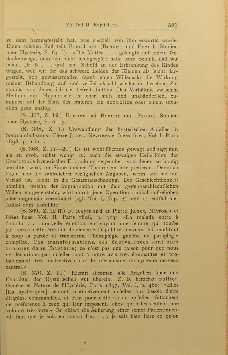 zu dem herausgestellt hat, was speziell von ihm erwartet wurde. Einen solchen Fall teilt Freud mit (Breuer und Freud, Studien über Hysterie, S. 64 f.): »Die Mutter . . . gelangte auf einem Ge- dankenwege, dem ich nicht nachgespürt habe, zum Schluß, daß wir beide, Dr. N . . . und ich, Schuld an der Erkrankung des Kindes trügen, weil wir ihr das schwere Leiden der Kleinen als leicht dar- gestellt, hob gewissermaßen durch einen Willensakt die Wirkung meiner Behandlung auf und verfiel alsbald wieder in dieselben Zu- stände, von denen ich sie befreit hatte.« Das Verhältnis zwischen Medium und Hypnotiseur ist eben stets und unabänderlich, zu- mindest auf der Seite des ersteren, ein sexuelles oder einem sexu- ellen ganz analog. (S. 367, Z. 19.) Breuer bei Breuer und Freud, Studien über Hysterie, S. 6—7. (S. 368, Z. 7.) Umwandlung des hysterischen Anfalles in Somnambulismus: Pierre Janet, Nevroses et Idees fixes, Vol. I, Paris 1898, p. 160 f. (S. 368, Z. 17—20.) Es ist wohl überaus gewagt und sagt mir, als zu grob, selbst wenig zu, auch die etwaigen Heilerfolge der Ovariotomie hysterischer Erkrankung gegenüber, von denen so häufig berichtet wird, im Sinne meiner Theorie zu interpretieren. Dennoch fügen sich die zahlreichen bezüglichen Angaben, wenn auf sie nur Verlaß ist, leicht in die Gesamtanschauung. Die Geschlechtlichkeit nämlich, welche der Imprägnation mit dem gegengeschlechtlichen Willen entgegensteht, wird durch jene Operation radikal aufgehoben oder ungemein vermindert (vgl. Teil I, Kap. 2), und so entfällt der Anlaß zum Konflikte. (S. 369, Z. 12 ff.) F. Raymond et Pierre Janet, Nevroses et Idees fixes, Vol. II, Paris 1898, p. 313: »La malade entre ä Ihöpital . . . nouvelle emotion en voyant une femme qui tombe par terre: cette emotion bouleverse l’equilibre nerveux, lui rend tout ä coup la parole et transforme l’hemiplegie gauche en paraplegie complete. Ces transformations, ces equivalences sont bien connues dans l’hysterie; ce n’est pas une raison pour que nous ne declarions pas qu’elles sont ä notre avis tres etonnantes et pro- bablement tres instructives sur le mecanisme du Systeme nerveux central.« (S. 370, Z. 10.) Hiemit stimmen alle Angaben über den Charakter der Hysterischen gut überein. Z. B. bemerkt So liier, Genäse et Nature de l’Hysterie, Paris 1897, Vol. I, p. 460: »Elles [les hysteriques] sentent instinctivement qu’elles ont besoin d’ätre dirigees, commandees, et c’est pour cette raison qu’elles s’attachent de prdference ä ceux qui leur imposent, chez qui elles sentent une volonte tres-forte.« Er citiert die Äußerung einer seiner Patientinnen: »II faut que je sois en sous-ordre; ... je sais bien faire ce qu’on