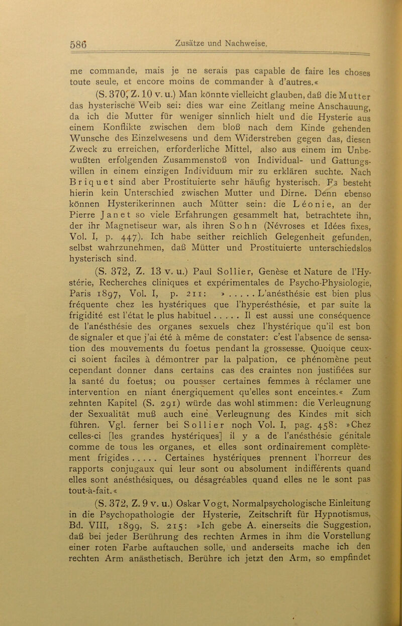 me commande, mais je ne serais pas capable de faire les choses toute seule, et encore moins de Commander ä d’autres.« (S. 370^ Z. 10 v. u.) Man könnte vielleicht glauben, daß die Mutter das hysterische Weib sei: dies war eine Zeitlang meine Anschauung, da ich die Mutter für weniger sinnlich hielt und die Hysterie aus einem Konflikte zwischen dem bloß nach dem Kinde gehenden Wunsche des Einzelwesens und dem Widerstreben gegen das, diesen Zweck zu erreichen, erforderliche Mittel, also aus einem im Unbe- wußten erfolgenden Zusammenstoß von Individual- und Gattungs- willen in einem einzigen Individuum mir zu erklären suchte. Nach Briquet sind aber Prostituierte sehr häufig hysterisch. Fs besteht hierin kein Unterschied zwischen Mutter und Dirne. Denn ebenso können Hysterikerinnen auch Mütter sein: die Leo nie, an der Pierre Jan et so viele Erfahrungen gesammelt hat, betrachtete ihn, der ihr Magnetiseur war, als ihren Sohn (Nevroses et Idees fixes, Vol. I, p. 447). Ich habe seither reichlich Gelegenheit gefunden, selbst wahrzunehmen, daß Mütter und Prostituierte unterschiedslos hysterisch sind. (S. 372, Z. 13 v. u.) Paul Sollier, Genese et Nature de l’Hy- sterie, Recherches cliniques et experimentales de Psycho-Physiologie, Paris 1897, Vol. I, p. 211: » L’anesthesie est bien plus frequente chez les hysteriques que l’hyperesthesie, et par suite la frigiditd est l’etat le plus habituel II est aussi une consequence de l’anesthesie des Organes sexuels chez l’hysterique qu’il est bon de signaler et que j’ai ete ä meme de constater: c’est l’absence de Sensa- tion des mouvements du foetus pendant la grossesse. Quoique ceux- ci soient faciles ä demontrer par la palpation, ce phenomene peut cependant donner dans certains cas des craintes non justifiees sur la sante du foetus; ou pousser certaines femmes ä reclamer une Intervention en niant energiquement qu’elles sont enceintes.« Zum zehnten Kapitel (S. 291) würde das wohl stimmen: die Verleugnung der Sexualität muß auch eine Verleugnung des Kindes mit sich führen. Vgl. ferner bei Sollier noch Vol. I, pag. 458: »Chez celles-ci [les grandes hysteriques] il y a de l’anesthesie genitale comme de tous les Organes, et eiles sont ordinairement complete- ment frigides Certaines hysteriques prennent l’horreur des rapports conjugaux qui leur sont ou absolument indifferents quand elles sont anesthesiques, ou desagreables quand eiles ne le sont pas tout-ä-fait.« (S. 372, Z. 9 V. u.) Oskar Vogt, Normalpsychologische Einleitung in die Psychopathologie der Hysterie, Zeitschrift für Hypnotismus, Bd. VIII, 1899, S. 215: »Ich gebe A. einerseits die Suggestion, daß bei jeder Berührung des rechten Armes in ihm die Vorstellung einer roten Farbe auftauchen solle, und anderseits mache ich den rechten Arm anästhetisch. Berühre ich jetzt den Arm, so empfindet