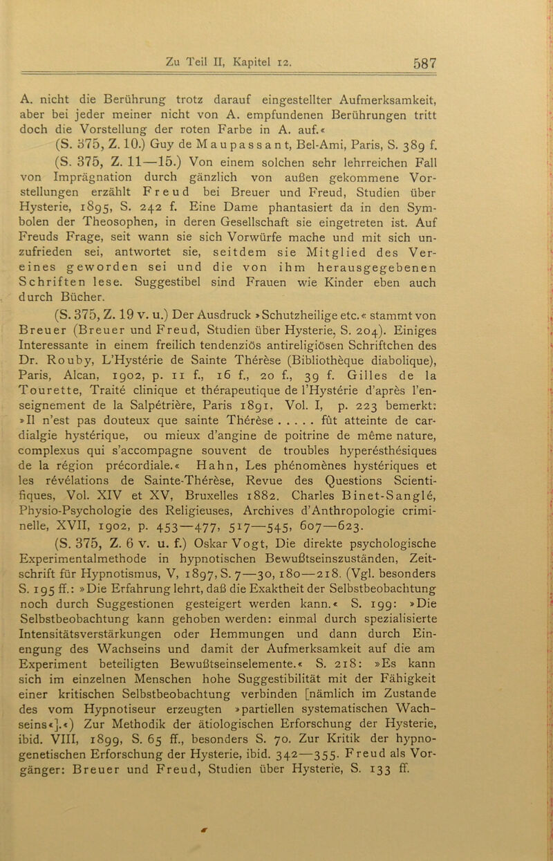A. nicht die Berührung trotz darauf eingestellter Aufmerksamkeit, aber bei jeder meiner nicht von A. empfundenen Berührungen tritt doch die Vorstellung der roten Farbe in A. auf.« (S. 375, Z. 10.) Guy de Maupassant, Bel-Ami, Paris, S. 389 f. (S. 375, Z. 11—15.) Von einem solchen sehr lehrreichen Fall von Imprägnation durch gänzlich von außen gekommene Vor- stellungen erzählt Freud bei Breuer und Freud, Studien über Hysterie, 1895, S. 242 f. Eine Dame phantasiert da in den Sym- bolen der Theosophen, in deren Gesellschaft sie eingetreten ist. Auf Freuds Frage, seit wann sie sich Vorwürfe mache und mit sich un- zufrieden sei, antwortet sie, seitdem sie Mitglied des Ver- eines geworden sei und die von ihm herausgegebenen Schriften lese. Suggestibel sind Frauen wie Kinder eben auch durch Bücher. (S. 375, Z. 19 v. u.) Der Ausdruck »Schutzheilige etc.« stammt von Breuer (Breuer und Freud, Studien über Hysterie, S. 204). Einiges Interessante in einem freilich tendenziös antireligiösen Schriftchen des Dr. Rouby, L’Hysterie de Sainte Therese (Bibliotheque diabolique), Paris, Alcan, 1902, p. 11 f., 16 f., 20 f., 39 f. Gilles de la Tourette, Traite clinique et therapeutique de l’Hysterie d’apres l’en- seignement de la Salpetribre, Paris 1891. Vol. I, p. 223 bemerkt: »II n’est pas douteux que sainte Therese füt atteinte de car- dialgie hysterique, ou mieux d’angine de poitrine de meme nature, complexus qui s’accompagne souvent de troubles hyperesthesiques de la region precordiale.« Hahn, Les phenomenes hysteriques et les revelations de Sainte-Therese, Revue des Questions Scienti- fiques, Vol. XIV et XV, Bruxelles 1882. Charles Binet-Sangle, Physio-Psychologie des Religieuses, Archives d’Anthropologie crimi- nelle, XVII, 1902, p. 453—477, 517—545> 607—623. (S. 375, Z. 6 v. u. f.) Oskar Vogt, Die direkte psychologische Experimentalmethode in hypnotischen Bewußtseinszuständen, Zeit- schrift für Hypnotismus, V, 1897,8.7—30, 180—218. (Vgl. besonders S. 195 ff.: »Die Erfahrung lehrt, daß die Exaktheit der Selbstbeobachtung noch durch Suggestionen gesteigert werden kann.« S. 199: »Die Selbstbeobachtung kann gehoben werden: einmal durch spezialisierte Intensitätsverstärkungen oder Hemmungen und dann durch Ein- engung des Wachseins und damit der Aufmerksamkeit auf die am Experiment beteiligten Bewußtseinselemente.« S. 218: »Es kann sich im einzelnen Menschen hohe Suggestibilität mit der Fähigkeit einer kritischen Selbstbeobachtung verbinden [nämlich im Zustande des vom Hypnotiseur erzeugten »partiellen systematischen Wach- seins«].«) Zur Methodik der ätiologischen Erforschung der Hysterie, ibid. VIII, 1899, S. 65 ff., besonders S. 70. Zur Kritik der hypno- genetischen Erforschung der Hysterie, ibid. 342—355. Freud als Vor- gänger: Breuer und Freud, Studien über Hysterie, S. 133 ff.
