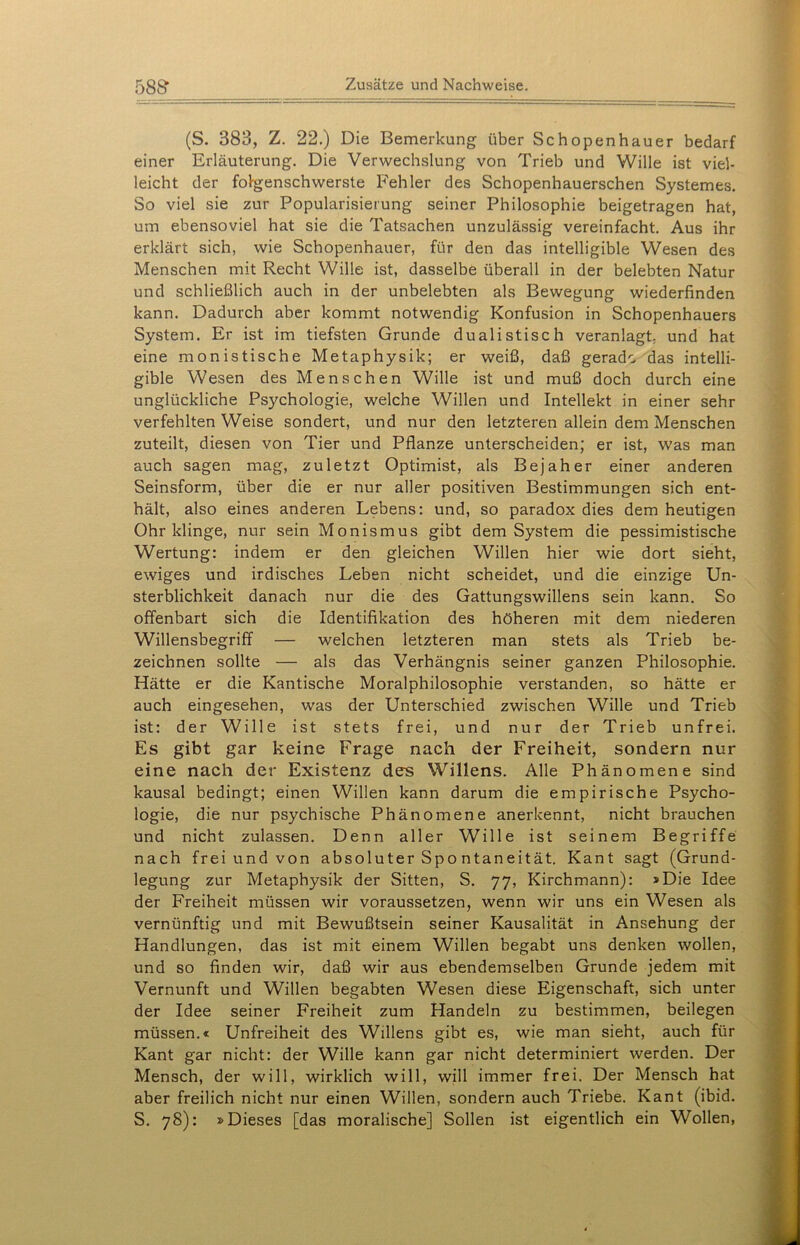 (S. 383, Z. 22.) Die Bemerkung über Schopenhauer bedarf einer Erläuterung. Die Verwechslung von Trieb und Wille ist viel- leicht der folgenschwerste Fehler des Schopenhauerschen Systemes. So viel sie zur Popularisierung seiner Philosophie beigetragen hat, um ebensoviel hat sie die Tatsachen unzulässig vereinfacht. Aus ihr erklärt sich, wie Schopenhauer, für den das intelligible Wesen des Menschen mit Recht Wille ist, dasselbe überall in der belebten Natur und schließlich auch in der unbelebten als Bewegung wiederfinden kann. Dadurch aber kommt notwendig Konfusion in Schopenhauers System. Er ist im tiefsten Grunde dualistisch veranlagt, und hat eine monistische Metaphysik; er weiß, daß gerade das intelli- gible Wesen des Menschen Wille ist und muß doch durch eine unglückliche Psychologie, welche Willen und Intellekt in einer sehr verfehlten Weise sondert, und nur den letzteren allein dem Menschen zuteilt, diesen von Tier und Pflanze unterscheiden; er ist, was man auch sagen mag, zuletzt Optimist, als Bejah er einer anderen Seinsform, über die er nur aller positiven Bestimmungen sich ent- hält, also eines anderen Lebens: und, so paradox dies dem heutigen Ohr klinge, nur sein Monismus gibt dem System die pessimistische Wertung: indem er den gleichen Willen hier wie dort sieht, ewiges und irdisches Leben nicht scheidet, und die einzige Un- sterblichkeit danach nur die des Gattungswillens sein kann. So offenbart sich die Identifikation des höheren mit dem niederen Willensbegriff — welchen letzteren man stets als Trieb be- zeichnen sollte — als das Verhängnis seiner ganzen Philosophie. Hätte er die Kantische Moralphilosophie verstanden, so hätte er auch eingesehen, was der Unterschied zwischen Wille und Trieb ist: der Wille ist stets frei, und nur der Trieb unfrei. Es gibt gar keine Frage nach der Freiheit, sondern nur eine nach der Existenz des Willens. Alle Phänomene sind kausal bedingt; einen Willen kann darum die empirische Psycho- logie, die nur psychische Phänomene anerkennt, nicht brauchen und nicht zulassen. Denn aller Wille ist seinem Begriffe nach frei und von absoluter Spo ntaneität. Kant sagt (Grund- legung zur Metaphysik der Sitten, S. 77, Kirchmann): »Die Idee der Freiheit müssen wir voraussetzen, wenn wir uns ein Wesen als vernünftig und mit Bewußtsein seiner Kausalität in Ansehung der Handlungen, das ist mit einem Willen begabt uns denken wollen, und so finden wir, daß wir aus ebendemselben Grunde jedem mit Vernunft und Willen begabten Wesen diese Eigenschaft, sich unter der Idee seiner Freiheit zum Handeln zu bestimmen, beilegen müssen.« Unfreiheit des Willens gibt es, wie man sieht, auch für Kant gar nicht: der Wille kann gar nicht determiniert werden. Der Mensch, der will, wirklich will, will immer frei. Der Mensch hat aber freilich nicht nur einen Willen, sondern auch Triebe. Kant (ibid. S. 78): »Dieses [das moralische] Sollen ist eigentlich ein Wollen,
