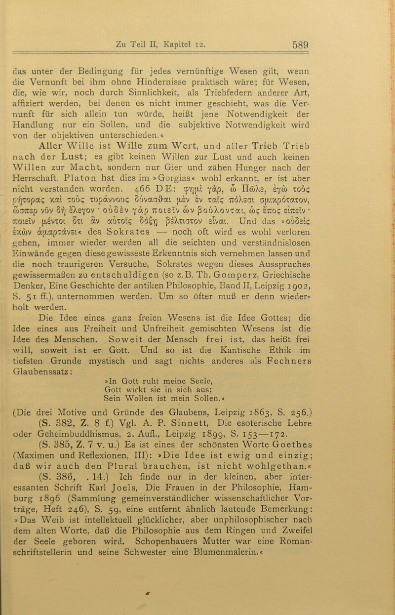 das unter der Bedingung für jedes vernünftige Wesen gilt, wenn die Vernunft bei ihm ohne Hindernisse praktisch wäre; für Wesen, die, wie wir, noch durch Sinnlichkeit, als Triebfedern anderer Art, affiziert werden, bei denen es nicht immer geschieht, was die Ver- nunft für sich allein tun würde, heißt jene Notwendigkeit der Handlung nur ein Sollen, und die subjektive Notwendigkeit wird von der objektiven unterschieden.« Aller Wille ist Wille zum Wert, und aller Trieb Trieb nach der Lust; es gibt keinen Willen zur Lust und auch keinen Willen zur Macht, sondern nur Gier und zähen Hunger nach der Herrschaft. Platon hat dies im »Gorgias« wohl erkannt, er ist aber nicht verstanden worden. 466 DE: cp-/]pi yap, w II&Xs, sycb ro6$ c'rjropa<z v.od roo<; xopavvoix; Sovaa-frai asv Iv xal? TtöXsai a|rtzp6tatov7 toatrsp vöv drj eXeyov ■ odosv yap %otstv wv ßooXovxat, to£ sieo? slicstv * r.oislv jisviot. oxt av aoxot? S6£if] ßeXuaTov slvat. Und das »oö8ei<; sxtbv oc{JLapxav£t« des Sokrates — noch oft wird es wohl verloren gehen, immer wieder werden all die seichten und verständnislosen Einwände gegen diese gewisseste Erkenntnis sich vernehmen lassen und die noch traurigeren Versuche, Sokrates wegen dieses Ausspruches gewissermaßen zu entschuldigen (so z.B. Th. Gomperz, Griechische Denker, Eine Geschichte der antiken Philosophie, Band II, Leipzig 1902, S. 51 ff.), unternommen werden. Um so öfter muß er denn wieder- holt werden. Die Idee eines ganz freien Wesens ist die Idee Gottes; die Idee eines aus Freiheit und Unfreiheit gemischten Wesens ist die Idee des Menschen. Soweit der Mensch frei ist, das heißt frei will, soweit ist er Gott. Und so ist die Kantische Ethik im tiefsten Grunde mystisch und sagt nichts anderes als Fechners Glaubenssatz: »In Gott ruht meine Seele, Gott wirkt sie in sich aus; Sein Wollen ist mein Sollen.« (Die drei Motive und Gründe des Glaubens, Leipzig 1863, S. 256.) (S. 382, Z. 8 f.) Vgl. A. P. Sinnett, Die esoterische Lehre oder Geheimbuddhismus, 2. Aufl., Leipzig 1899, S. 153 —172. (S. 885, Z. 7 v. u.) Es ist eines der schönsten Worte Goethes (Maximen und Reflexionen, III): »Die Idee ist ewig und einzig; daß wir auch den Plural brauchen, ist nicht wohlgethan.« (S. 386, . 14.) Ich finde nur in der kleinen, aber inter- essanten Schrift Karl Joels, Die Frauen in der Philosophie, Ham- burg 1896 (Sammlung gemeinverständlicher wissenschaftlicher Vor- träge, Heft 246), S. 59, eine entfernt ähnlich lautende Bemerkung: »Das Weib ist intellektuell glücklicher, aber unphilosophischer nach dem alten Worte, daß die Philosophie aus dem Ringen und Zweifel der Seele geboren wird. Schopenhauers Mutter war eine Roman- schriftstellerin und seine Schwester eine Blumenmalerin.«