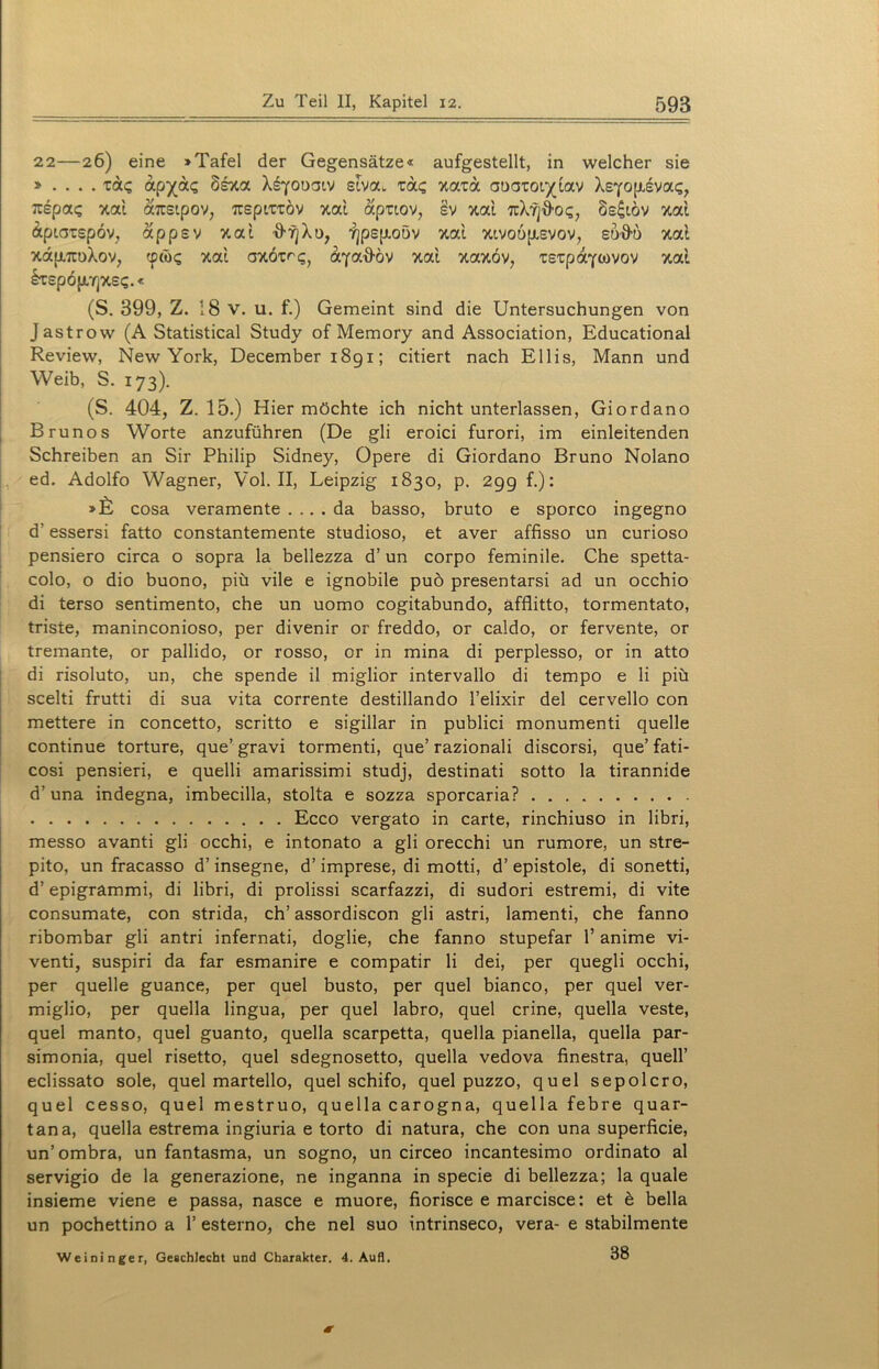22—26) eine »Tafel der Gegensätze« aufgestellt, in welcher sie » . . . . tac stva. ta<; xata auatot^tav XsYO|xsva<;, Ttepag xai attsipov, TtepttTÖv xai apttov, §v xai TuX’/j'frcx;, 8e£iöv xai äptatspov, appev xat &f]Xü, yjpsjxoöv xai xivo6p,svov, eü-8-b xai xä{i7tuXov, tpä><; xai oxötrq} aya^öv xai xaxöv, xstpaywov xai irspöjJwYjxs?.« (S. 399, Z. 18 V. u. f.) Gemeint sind die Untersuchungen von Jastrow (A Statistical Study of Memory and Association, Educational Review, New York, December 1891; citiert nach Ellis, Mann und Weib, S. 173). (S. 404, Z. 15.) Hier möchte ich nicht unterlassen, Giordano Brunos Worte anzuführen (De gli eroici furori, im einleitenden Schreiben an Sir Philip Sidney, Opere di Giordano Bruno Nolano ed. Adolfo Wagner, Vol. II, Leipzig 1830, p. 299 f.): »fü cosa veramente .... da basso, bruto e sporco ingegno d? essersi fatto constantemente studioso, et aver affisso un curioso pensiero circa o sopra la bellezza d’ un corpo feminile. Che spetta- colo, o dio buono, piü vile e ignobile puö presentarsi ad un occhio di terso sentimento, che un uomo cogitabundo, äfflitto, tormentato, triste, maninconioso, per divenir or freddo, or caldo, or fervente, or tremante, or pallido, or rosso, or in mina di perplesso, or in atto di risoluto, un, che spende il miglior intervallo di tempo e li piü scelti frutti di sua vita corrente destillando l’elixir del cervello con mettere in concetto, scritto e sigillar in publici monumenti quelle continue torture, que’ gravi tormenti, que’ razionali discorsi, que’ fati- cosi pensieri, e quelli amarissimi studj, destinati sotto la tirannide d’una indegna, imbecilla, stolta e sozza sporcaria? Ecco vergato in carte, rinchiuso in libri, messo avanti gli occhi, e intonato a gli orecchi un rumore, un stre- pito, un fracasso d’ insegne, d’ imprese, di motti, d’ epistole, di sonetti, d’ epigrammi, di libri, di prolissi scarfazzi, di sudori estremi, di vite consumate, con strida, ch’ assordiscon gli astri, lamenti, che fanno ribombar gli antri infernati, doglie, che fanno stupefar 1’ anime vi- venti, suspiri da far esmanire e compatir li dei, per quegli occhi, per quelle guance, per quel busto, per quel bianco, per quel ver- miglio, per quella lingua, per quel labro, quel crine, quella veste, quel manto, quel guanto, quella scarpetta, quella pianella, quella par- simonia, quel risetto, quel sdegnosetto, quella vedova finestra, quell’ eclissato sole, quel martello, quel schifo, quel puzzo, quel sepolcro, quel cesso, quel mestruo, quella carogna, quella febre quar- tana, quella estrema ingiuria e torto di natura, che con una superficie, un’ombra, un fantasma, un sogno, un circeo incantesimo ordinato al servigio de la generazione, ne inganna in specie di bellezza; la quäle insieme viene e passa, nasce e muore, fiorisce e marcisce: et e bella un pochettino a 1’ esterno, che nel suo intrinseco, vera- e stabilmente Weininger, Geschlecht und Charakter. 4. Aufl. 38