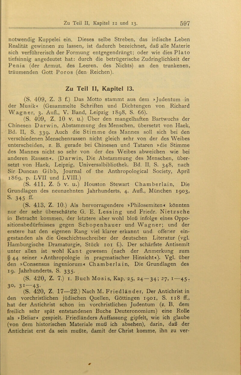 notwendig Kuppelei ein. Dieses selbe Streben, das irdische Leben Realität gewinnen zu lassen, ist dadurch bezeichnet, daß alle Materie sich verführerisch der Formung entgegendrängt; oder wie dies Plato tiefsinnig angedeutet hat: durch die betrügerische Zudringlichkeit der Penia (der Armut, des Leeren, des Nichts) an den trunkenen, träumenden Gott Poros (den Reichen). Zu Teil II, Kapitel 13. (S. 409, Z. 3 f.) Das Motto stammt aus dem »Judentum in der Musik« (Gesammelte Schriften und Dichtungen von Richard Wagner, 3. Aufl., V. Band, Leipzig 1898, S. 66). (S. 409, Z. 10 v. u.) Über den mangelhaften Bartwuchs der Chinesen Darwin, Abstammung des Menschen, übersetzt von Haek, Bd. II, S. 33g. Auch die Stimme des Mannes soll sich bei den verschiedenen Menschenrassen nicht gleich sehr von der des Weibes unterscheiden, z. B. gerade bei Chinesen und Tataren »die Stimme des Mannes nicht so sehr von der des Weibes abweichen wie bei anderen Rassen«. (Darwin, Die Abstammung des Menschen, über- setzt von Haek, Leipzig, Universalbibliothek, Bd. II, S. 348, nach Sir Duncan Gibb, Journal of the Anthropological Society, April 1869, p. LVII und LVIII.) (S. 411, Z. 5 V. u.) Houston Stewart Chamberlain, Die Grundlagen des neunzehnten Jahrhunderts, 4. Auf!., München 1903, S. 345 ff. (S. 413, Z. 10.) Als hervorragendere »Philosemiten« könnten nur der sehr überschätzte G. E. Lessing und Friedr. Nietzsche in Betracht kommen, der letztere aber wohl bloß infolge eines Oppo- sitionsbedürfnisses gegen Schopenhauer und Wagner; und der erstere hat den eigenen Rang viel klarer erkannt und offener ein- gestanden als die Geschichtsschreiber der deutschen Literatur (vgl. Hamburgische Dramaturgie, Stück 101 f.). Der schärfste Antisemit unter allen ist wohl Kant gewesen (nach der Anmerkung zum § 44 seiner »Anthropologie in pragmatischer Hinsicht«). Vgl. über den »Consensus ingeniorum« Chamberlain, Die Grundlagen des 19. Jahrhunderts, S. 335. (S. 420, Z. 7.) 1. Buch Mosis, Kap. 25, 24 — 34; 27, 1—45. 30, 31—43. (S. 420, Z. 17—22.) Nach M. Friedländer, Der Antichrist in den vorchristlichen jüdischen Quellen, Göttingen 1901, S. 118 ff., hat der Antichrist schon im vorchristlichen Judentum (z. B. dem freilich sehr spät entstandenen Buche Deuteronomium) eine Rolle als »Beliar« gespielt. Friedländers Auffassung gipfelt, wie ich glaube (von dem historischen Materiale muß ich absehen), darin, daß der Antichrist erst da sein mußte, damit der Christ komme, ihn zu ver-