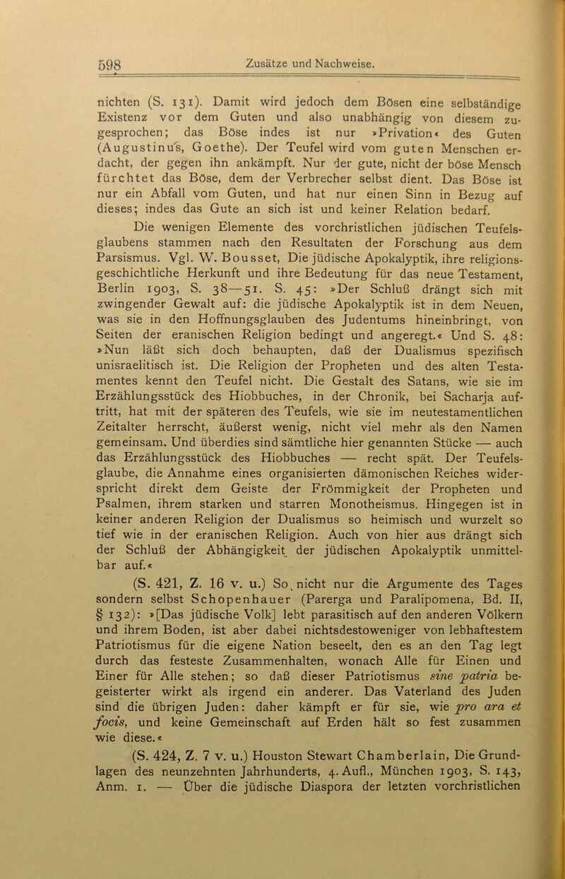 nichten (S. 131). Damit wird jedoch dem Bösen eine selbständige Existenz vor dem Guten und also unabhängig von diesem zu- gesprochen; das Böse indes ist nur »Privation« des Guten (Augustinus, Goethe). Der Teufel wird vom guten Menschen er- dacht, der gegen ihn ankämpft. Nur der gute, nicht der böse Mensch fürchtet das Böse, dem der Verbrecher selbst dient. Das Böse ist nur ein Abfall vom Guten, und hat nur einen Sinn in Bezug auf dieses; indes das Gute an sich ist und keiner Relation bedarf. Die wenigen Elemente des vorchristlichen jüdischen Teufels- glaubens stammen nach den Resultaten der Forschung aus dem Parsismus. Vgl. W. Bousset, Die jüdische Apokalyptik, ihre religions- geschichtliche Herkunft und ihre Bedeutung für das neue Testament, Berlin 1903, S. 38—51. S. 45: »Der Schluß drängt sich mit zwingender Gewalt auf: die jüdische Apokalyptik ist in dem Neuen, was sie in den Hoffnungsglauben des Judentums hineinbringt, von Seiten der eranischen Religion bedingt und angeregt.« Und S. 48: »Nun läßt sich doch behaupten, daß der Dualismus spezifisch unisraelitisch ist. Die Religion der Propheten und des alten Testa- mentes kennt den Teufel nicht. Die Gestalt des Satans, wie sie im Erzählungsstück des Hiobbuches, in der Chronik, bei Sacharja auf- tritt, hat mit der späteren des Teufels, wie sie im neutestamentlichen Zeitalter herrscht, äußerst wenig, nicht viel mehr als den Namen gemeinsam. Und überdies sind sämtliche hier genannten Stücke — auch das Erzählungsstück des Hiobbuches — recht spät. Der Teufels- glaube, die Annahme eines organisierten dämonischen Reiches wider- spricht direkt dem Geiste der Frömmigkeit der Propheten und Psalmen, ihrem starken und starren Monotheismus. Hingegen ist in keiner anderen Religion der Dualismus so heimisch und wurzelt so tief wie in der eranischen Religion. Auch von hier aus drängt sich der Schluß der Abhängigkeit^ der jüdischen Apokalyptik unmittel- bar auf.« (S. 421, Z. 16 v. u.) So, nicht nur die Argumente des Tages sondern selbst Schopenhauer (Parerga und Paralipomena, Bd. II, § 132): »[Das jüdische Volk] lebt parasitisch auf den anderen Völkern und ihrem Boden, ist aber dabei nichtsdestoweniger von lebhaftestem Patriotismus für die eigene Nation beseelt, den es an den Tag legt durch das festeste Zusammenhalten, wonach Alle für Einen und Einer für Alle stehen; so daß dieser Patriotismus sine patria be- geisterter wirkt als irgend ein anderer. Das Vaterland des Juden sind die übrigen Juden: daher kämpft er für sie, wie pro ara et, focis, und keine Gemeinschaft auf Erden hält so fest zusammen wie diese.« (S. 424, Z. 7 v. u.) Houston Stewart Chamberlain, Die Grund- lagen des neunzehnten Jahrhunderts, 4. Aufl., München 1903, S. 143, Anm. 1. — Über die jüdische Diaspora der letzten vorchristlichen