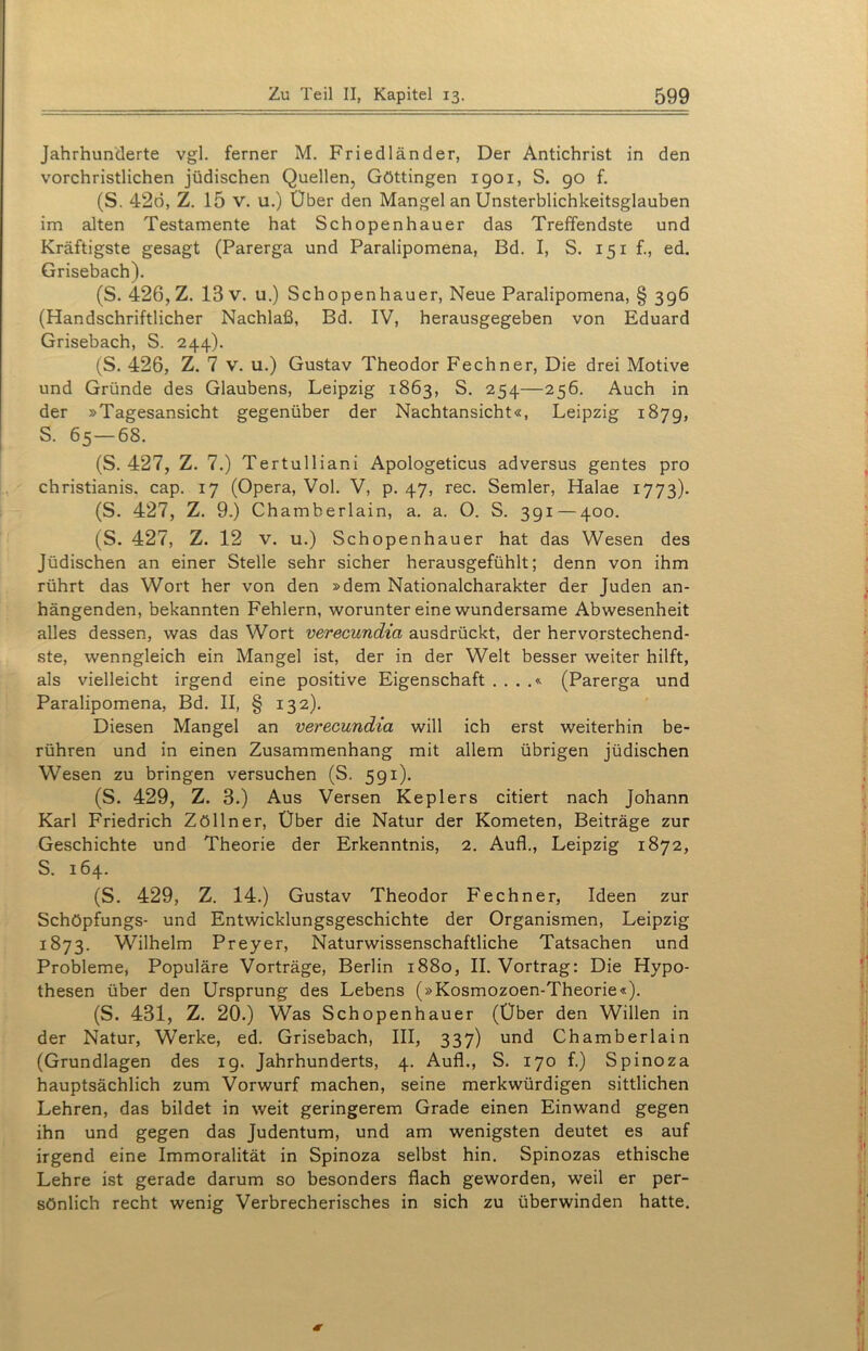 Jahrhunderte vgl. ferner M. Friedländer, Der Antichrist in den vorchristlichen jüdischen Quellen, Göttingen 1901, S. 90 f. (S. 426, Z. 15 v. u.) Über den Mangel an Unsterblichkeitsglauben im alten Testamente hat Schopenhauer das Treffendste und Kräftigste gesagt (Parerga und Paralipomena, Bd. I, S. 151 f., ed. Grisebach). (S. 426, Z. 13 v. u.) Schopenhauer, Neue Paralipomena, § 396 (Handschriftlicher Nachlaß, Bd. IV, herausgegeben von Eduard Grisebach, S. 244). (S. 426, Z. 7 v. u.) Gustav Theodor Fechner, Die drei Motive und Gründe des Glaubens, Leipzig 1863, S. 254—256. Auch in der »Tagesansicht gegenüber der Nachtansicht«, Leipzig 1879, S. 65 — 68. (S. 427, Z. 7.) Tertulliani Apologeticus adversus gentes pro christianis. cap. 17 (Opera, Vol. V, p. 47, rec. Semler, Halae 1773). (S. 427, Z. 9.) Chamberlain, a. a. O. S. 391 — 400. (S. 427, Z. 12 v. u.) Schopenhauer hat das Wesen des Jüdischen an einer Stelle sehr sicher herausgefühlt; denn von ihm rührt das Wort her von den »dem Nationalcharakter der Juden an- hängenden, bekannten Fehlern, worunter eine wundersame Abwesenheit alles dessen, was das Wort verecundia ausdrückt, der hervorstechend- ste, wenngleich ein Mangel ist, der in der Welt besser weiter hilft, als vielleicht irgend eine positive Eigenschaft . . . .« (Parerga und Paralipomena, Bd. II, § 132). Diesen Mangel an verecundia will ich erst weiterhin be- rühren und in einen Zusammenhang mit allem übrigen jüdischen Wesen zu bringen versuchen (S. 591). (S. 429, Z. 3.) Aus Versen Keplers citiert nach Johann Karl Friedrich Zöllner, Über die Natur der Kometen, Beiträge zur Geschichte und Theorie der Erkenntnis, 2. Auf!., Leipzig 1872, S. 164. (S. 429, Z. 14.) Gustav Theodor Fechner, Ideen zur Schöpfungs- und Entwicklungsgeschichte der Organismen, Leipzig 1873. Wilhelm Preyer, Naturwissenschaftliche Tatsachen und Probleme, Populäre Vorträge, Berlin 1880, II. Vortrag: Die Hypo- thesen über den Ursprung des Lebens (»Kosmozoen-Theorie«). (S. 431, Z. 20.) Was Schopenhauer (Über den Willen in der Natur, Werke, ed. Grisebach, III, 337) und Chamberlain (Grundlagen des ig. Jahrhunderts, 4. Auf!., S. 170 f.) Spinoza hauptsächlich zum Vorwurf machen, seine merkwürdigen sittlichen Lehren, das bildet in weit geringerem Grade einen Einwand gegen ihn und gegen das Judentum, und am wenigsten deutet es auf irgend eine Immoralität in Spinoza selbst hin. Spinozas ethische Lehre ist gerade darum so besonders flach geworden, weil er per- sönlich recht wenig Verbrecherisches in sich zu überwinden hatte.