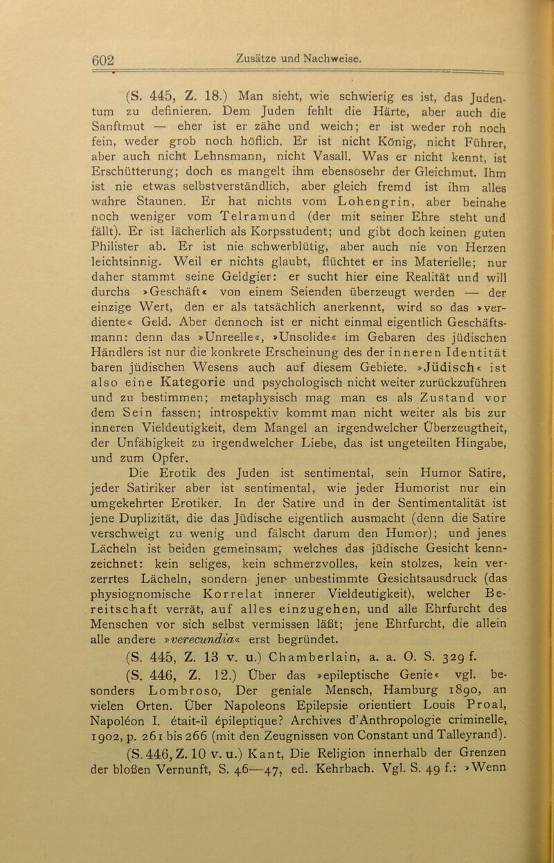 (S. 445, Z. 18.) Man sieht, wie schwierig es ist, das Juden- tum zu definieren. Dem Juden fehlt die Härte, aber auch die Sanftmut — eher ist er zähe und weich; er ist weder roh noch fein, weder grob noch höflich. Er ist nicht König, nicht Führer, aber auch nicht Lehnsmann, nicht Vasall. Was er nicht kennt, ist Erschütterung; doch es mangelt ihm ebensosehr der Gleichmut. Ihm ist nie etwas selbstverständlich, aber gleich fremd ist ihm alles wahre Staunen. Er hat nichts vom Lohengrin, aber beinahe noch weniger vom Telramund (der mit seiner Ehre steht und fällt). Er ist lächerlich als Korpsstudent; und gibt doch keinen guten Philister ab. Er ist nie schwerblütig, aber auch nie von Herzen leichtsinnig. Weil er nichts glaubt, flüchtet er ins Materielle; nur daher stammt seine Geldgier: er sucht hier eine Realität und will durchs »Geschäft« von einem Seienden überzeugt werden — der einzige Wert, den er als tatsächlich anerkennt, wird so das »ver- diente« Geld. Aber dennoch ist er nicht einmal eigentlich Geschäfts- mann: denn das »Unreelle«, »Unsolide« im Gebaren des jüdischen Händlers ist nur die konkrete Erscheinung des der inneren Identität baren jüdischen Wesens auch auf diesem Gebiete. »Jüdisch« ist also eine Kategorie und psychologisch nicht weiter zurückzuführen und zu bestimmen; metaphysisch mag man es als Zustand vor dem Sein fassen; introspektiv kommt man nicht weiter als bis zur inneren Vieldeutigkeit, dem Mangel an irgendwelcher Überzeugtheit, der Unfähigkeit zu irgendwelcher Liebe, das ist ungeteilten Hingabe, und zum Opfer. Die Erotik des Juden ist sentimental, sein Humor Satire, jeder Satiriker aber ist sentimental, wie jeder Humorist nur ein umgekehrter Erotiker. In der Satire und in der Sentimentalität ist jene Duplizität, die das Jüdische eigentlich ausmacht (denn die Satire verschweigt zu wenig und fälscht darum den Humor); und jenes Lächeln ist beiden gemeinsam; welches das jüdische Gesicht kenn- zeichnet: kein seliges, kein schmerzvolles, kein stolzes, kein ver- zerrtes Lächeln, sondern jener unbestimmte Gesichtsausdruck (das physiognomische Korrelat innerer Vieldeutigkeit), welcher Be- reitschaft verrät, auf alles einzugehen, und alle Ehrfurcht des Menschen vor sich selbst vermissen läßt; jene Ehrfurcht, die allein alle andere »verecundia« erst begründet. (S. 445, Z. 13 v. u.) Chamberlain, a. a. O. S. 32g f. (S. 446, Z. 12.) Über das »epileptische Genie« vgl. be- sonders Lombroso, Der geniale Mensch, Hamburg 1890, an vielen Orten. Über Napoleons Epilepsie orientiert Louis Proal, Napoleon I. 6tait-il 6pileptique? Archives d’Anthropologie criminelle, 1902, p. 261 bis 266 (mit den Zeugnissen von Constant und Talleyrand). (S. 446, Z. 10 v. u.) Kant, Die Religion innerhalb der Grenzen der bloßen Vernunft, S. 46—47, ed. Kehrbach. Vgl. S. 49 f.: »Wenn