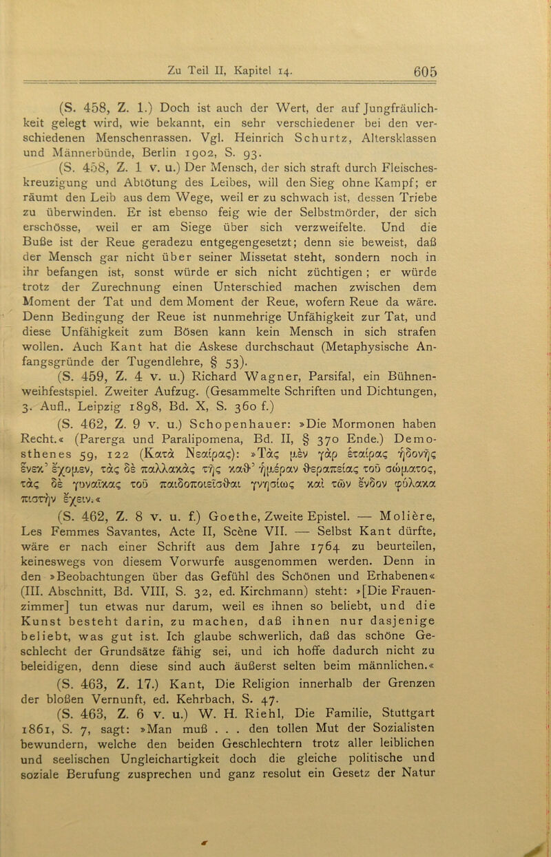 (S. 458, Z. 1.) Doch ist auch der Wert, der auf Jungfräulich- keit gelegt wird, wie bekannt, ein sehr verschiedener bei den ver- schiedenen Menschenrassen. Vgl. Heinrich Schurtz, Altersklassen und Männerbünde, Berlin 1902, S. 93. (S. 458, Z. 1 V. u.) Der Mensch, der sich straft durch Fleisches- kreuzigung und Abtötung des Leibes, will den Sieg ohne Kampf; er räumt den Leib aus dem Wege, weil er zu schwach ist, dessen Triebe zu überwinden. Er ist ebenso feig wie der Selbstmörder, der sich erschösse, weil er am Siege über sich verzweifelte, Und die Buße ist der Reue geradezu entgegengesetzt; denn sie beweist, daß der Mensch gar nicht über seiner Missetat steht, sondern noch in ihr befangen ist, sonst würde er sich nicht züchtigen ; er würde trotz der Zurechnung einen Unterschied machen zwischen dem Moment der Tat und dem Moment der Reue, wofern Reue da wäre. Denn Bedingung der Reue ist nunmehrige Unfähigkeit zur Tat, und diese Unfähigkeit zum Bösen kann kein Mensch in sich strafen wollen. Auch Kant hat die Askese durchschaut (Metaphysische An- fangsgründe der Tugendlehre, § 53). (S. 459, Z. 4 V. u.) Richard Wagner, Parsifal, ein Bühnen- weihfestspiel. Zweiter Aufzug. (Gesammelte Schriften und Dichtungen, 3. Aufl., Leipzig 1898, Bd. X, S. 360 f.) (S. 462, Z. 9 v. u.) Schopenhauer: »Die Mormonen haben Recht.« (Parerga und Paralipomena, Bd. II, § 370 Ende.) Demo- sthenes 5g, 122 (Koaa Neafpa?): »Ta? piv yap §Tatpa? 7]§ov7j? svsx’ s')(op.ev, ta? 8s TtaXXaxa? tt]? xafF Jjpipav ■ö-epaTisia? toö owjxaTO?, xa? 8e Ytwaixa? toö rcaiSoTuotsiaflai 00? xal tcöv sv8ov cpöXaxa TT'.OTYjV S/SIV.« (S. 462, Z. 8 v. u. f.) Goethe, Zweite Epistel. — Moliere, Les Femmes Savantes, Acte II, Scene VII. — Selbst Kant dürfte, wäre er nach einer Schrift aus dem Jahre 1764 zu beurteilen, keineswegs von diesem Vorwurfe ausgenommen werden. Denn in den »Beobachtungen über das Gefühl des Schönen und Erhabenen« (III. Abschnitt, Bd. VIII, S. 32, ed. Kirchmann) steht: »[Die Frauen- zimmer] tun etwas nur darum, weil es ihnen so beliebt, und die Kunst besteht darin, zu machen, daß ihnen nur dasjenige beliebt, was gut ist. Ich glaube schwerlich, daß das schöne Ge- schlecht der Grundsätze fähig sei, und ich hoffe dadurch nicht zu beleidigen, denn diese sind auch äußerst selten beim männlichen.« (S. 463, Z. 17.) Kant, Die Religion innerhalb der Grenzen der bloßen Vernunft, ed. Kehrbach, S. 47. (S. 463, Z. 6 v. u.) W. H. Riehl, Die Familie, Stuttgart 1861, S. 7, sagt: »Man muß . . . den tollen Mut der Sozialisten bewundern, welche den beiden Geschlechtern trotz aller leiblichen und seelischen Ungleichartigkeit doch die gleiche politische und soziale Berufung zusprechen und ganz resolut ein Gesetz der Natur