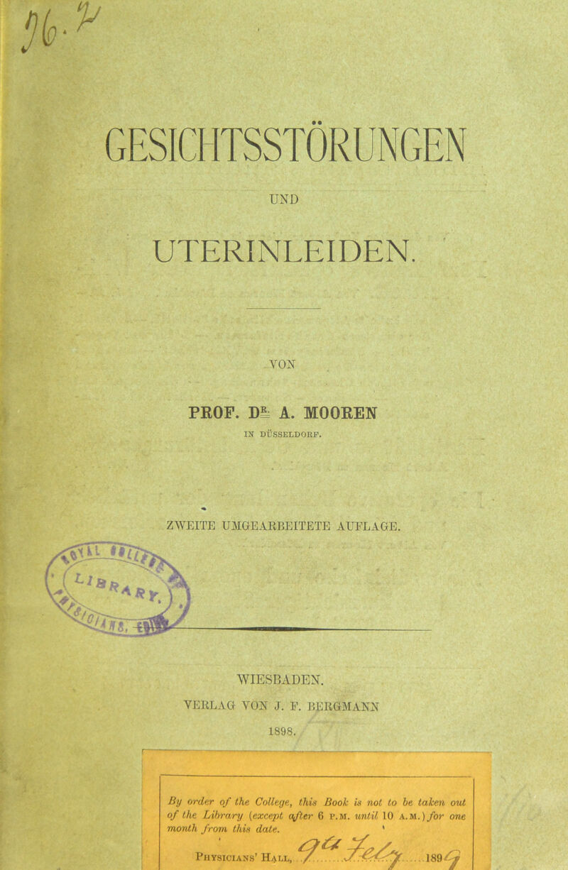 GESICHTSSTORUNGEN UND UTERINLEIDEN. VON PROF, m A. MOOREN IX DÜSSELDORF. ZWEITE U31 GEARBEITETE AUFLAGE. WIESBADEN. VERLAG VON J. F. BERGMANN 1898. By order of the College, this Book is not to be taken out of the Library (except öfter 6 p.m. until 10 a.m.) for one month from this date. Physiciaxs’ Hall, 189