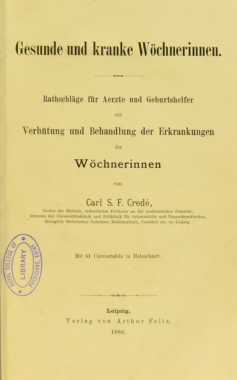 Gesunde und kranke Wöchnerinnen. Kathschläge für Aerzte und Geburtshelfer zur Verhütung und Behandlung der Erkrankungen der Wöchnerinnen von Carl S. F. Crede, Doctor der Medizin, ordentlicher Professor an der medizinischen Fakultät, Director der Universitätsklinik und Poliklinik für Geburtshiilfe und Frauenkrankheiten, Königlich Sächsischer Geheimer Medizinalrath, Comthur etc. zu Leipzig. Leipzig.