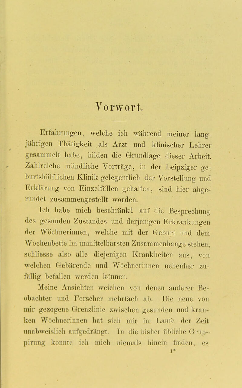 Vorwort. Erfahrungen, welche ich während meiner lang- jährigen Thätigkeit als Arzt und klinischer Lehrer gesammelt habe, bilden die Grundlage dieser Arbeit. Zahlreiche mündliche Vorträge, in der Leipziger ge- burtshiilflichen Klinik gelegentlich der Vorstellung und Erklärung von Einzelfällen gehalten, sind hier abge- rundet zusammengestellt worden. Ich habe mich beschränkt auf die Besprechung des gesunden Zustandes und derjenigen Erkrankungen der Wöchnerinnen, welche mit der Geburt und dem Wochenbette im unmittelbarsten Zusammenhange stehen, schliesse also alle diejenigen Krankheiten aus, von welchen Gebärende und Wöchnerinnen nebenher zu- fällig befallen werden können. Meine Ansichten weichen von denen anderer Be- obachter und Forschei- mehrfach ab. Die neue von mir gezogene Grenzlinie zwischen gesunden und kran- ken Wöchnerinnen hat sich mir im Laufe der Zeit unabweislich aufgedrängt. In die bisher übliche Grup- pirung konnte ich mich niemals hinein finden, es