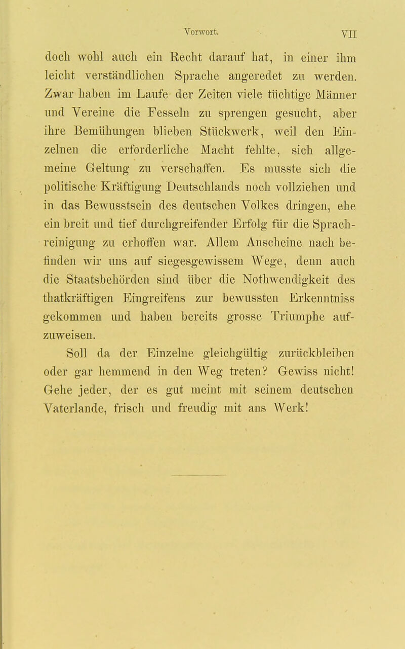 doch wohl auch ein Recht darauf hat, iu einer ihm leicht verständlichen Sprache angeredet zu werden. Zwar haben im Laufe der Zeiten viele tüchtige Männer und Vereine die Fesseln zu sprengen gesucht, aber ihre Bemühungen blieben Stückwerk, weil den Ein- zelnen die erforderliche Macht fehlte, sich allge- meine Geltung zu verschaffen. Es musste sich die politische Kräftigung Deutschlands noch vollziehen und in das Bewusstsein des deutschen Volkes dringen, ehe ein breit und tief durchgreifender Erfolg für die Sprach- reinigung zu erhoffen war. Allem Anscheine nach be- finden wir uns auf siegesgewissem Wege, denn auch die Staatsbehörden sind über die Nothwendigkeit des thatkräftigen Eingreifens zur bewussten Erkenntniss gekommen und haben bereits grosse Triumphe auf- zuweisen. Soll da der Einzelne gleichgültig zurückbleiben oder gar hemmend in den Weg treten? Gewiss nicht! Gehe jeder, der es gut meint mit seinem deutschen Vaterlande, frisch und freudig mit ans Werk!