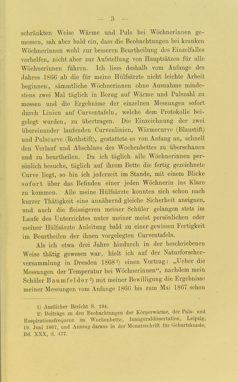 schränkten Weise Wärme und Puls bei Wöchnerinnen ge- messen, sah aber bald ein, dass die Beobachtungen bei kranken Wöchnerinnen wohl zur besseren Beurtheilung des Einzelfalles verhelfen, nicht aber zur Aufstellung von Hauptsätzen für alle Wöchnerinnen führen. Ich Hess deshalb vom Anfange des Jahres 1866 ab die für meine Hülfsärzte nicht leichte Arbeit beginnen, sämmtliche Wöchnerinnen ohne Ausnahme minde- stens zwei Mal täglich in Bezug auf Wärme und Pulszahl zu messen und die Ergebnisse der einzelnen Messungen sofort durch Linien auf Curventafeln, welche dem Protokolle bei- gelegt wurden, zu übertragen. Die Einzeichnung der zwei übereinander laufenden Curvenlinien, Wärmecurve (Blaustift) und Pulscurve (Rothstift), gestattete es von Anfang an, schnell den Verlauf und Abschluss des Wochenbettes zu überschauen und zu beurtheilen. Da ich täglich alle Wöchnerinnen per- sönlich besuche, täglich auf ihrem Bette die fertig gezeichnete Curve liegt, so bin ich jederzeit im Stande, mit einem Blicke sofort über das Befinden einer jeden Wöchnerin ins Klare zu kommen. Alle meine Hülfsärzte konnten sich schon nach kurzer Thätigkeit eine annähernd gleiche Sicherheit aneignen, und auch die fleissigeren meiner Schüler gelangen stets im Laufe des Unterrichtes unter meiner meist persönlichen oder meiner Hülfsärzte Anleitung bald zu einer gewissen Fertigkeit im Beurtheilen der ihnen vorgelegten Curventafeln. Als ich etwa drei Jahre hindurch in der beschriebenen Weise thätig gewesen war, hielt ich auf der Naturforscher- versammlung in Dresden 1868 *) einen Vortrag: „Ueber die Messungen der Temperatur bei Wöchnerinnen, nachdem mein Schüler Baumfelder2) mit meiner Bewilligung die Ergebnisse meiner Messungen vom Anfange 186G bis zum Mai 1867 schon 1) Amtlicher Bericht S. 194. 2) Beiträge zu den Beobachtungen der Körperwärme, der Puls- und Respirationsf'requenz im Wochenbette, Inauguraldissertation, Leipzig, 19. Juni 1867, und Auszug daraus in der Monatsschrift für Goburtskunde, Bd. XXX, S. 477.