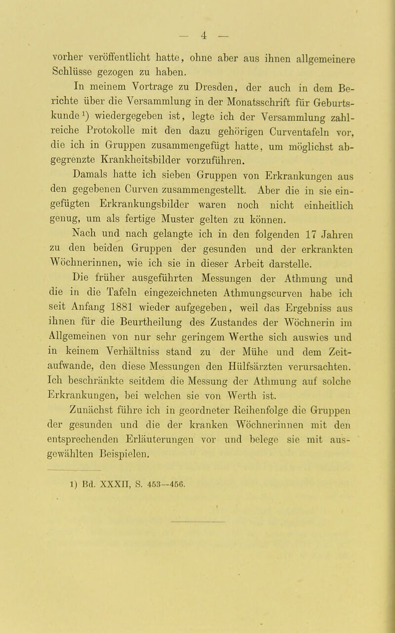 vorher veröffentlicht hatte, ohne aber aus ihnen allgemeinere Schlüsse gezogen zu haben. In meinem Vortrage zu Dresden, der auch in dem Be- richte über die Versammlung in der Monatsschrift für Geburts- kunde1) wiedergegeben ist, legte ich der Versammlung zahl- reiche Protokolle mit den dazu gehörigen Curventafeln vor, die ich in Gruppen zusammengefügt hatte, um möglichst ab- gegrenzte Krankheitsbilder vorzuführen. Damals hatte ich sieben Gruppen von Erkrankungen aus den gegebenen Curven zusammengestellt. Aber die in sie ein- gefügten Erkrankungsbilder waren noch nicht einheitlich genug, um als fertige Muster gelten zu können. Nach und nach gelangte ich in den folgenden 17 Jahren zu den beiden Gruppen der gesunden und der erkrankten Wöchnerinnen, wie ich sie in dieser Arbeit darstelle. Die früher ausgeführten Messungen der Athmung und die in die Tafeln eingezeichneten Athmungscurven habe ich seit Anfang 1881 wieder aufgegeben, weil das Ergebniss aus ihnen für die Beurtheilung des Zustandes der Wöchnerin im Allgemeinen von nur sehr geringem Werthe sich auswies und in keinem Verhältniss stand zu der Mühe und dem Zeit- aufwande, den diese Messungen den Hülfsärzten verursachten. Ich beschränkte seitdem die Messung der Athmung auf solche Erkrankungen, bei welchen sie von Werth ist. Zunächst führe ich in geordneter Reihenfolge die Gruppen der gesunden und die der kranken Wöchnerinnen mit den entsprechenden Erläuterungen vor und belege sie mit aus- gewählten Beispielen. 1) Bd. XXXII, S. 453-450.