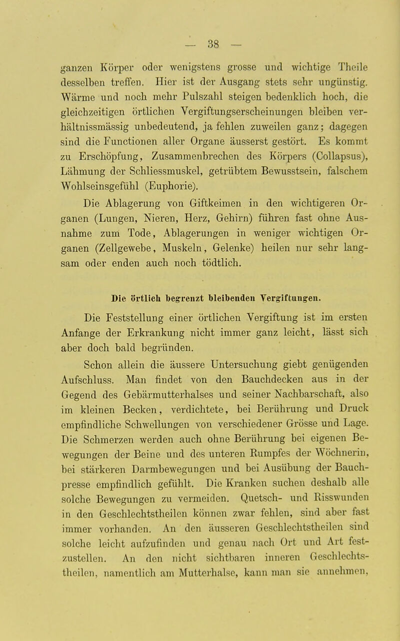 ganzen Körper oder wenigstens grosse und wichtige Theile desselben treffen. Hier ist der Ausgang stets sehr ungünstig. Wärme und noch mehr Pulszahl steigen bedenklich hoch, die gleichzeitigen örtlichen Vergiftungserscheinungen bleiben ver- hältnissmässig unbedeutend, ja fehlen zuweilen ganz; dagegen sind die Functionen aller Organe äusserst gestört. Es kommt zu Erschöpfung, Zusammenbrechen des Körpers (Collapsus), Lähmung der Schliessmuskel, getrübtem Bewusstsein, falschem Wohlseinsgefühl (Euphorie). Die Ablagerung von Giftkeimen in den wichtigeren Or- ganen (Lungen, Nieren, Herz, Gehirn) führen fast ohne Aus- nahme zum Tode, Ablagerungen in weniger wichtigen Or- ganen (Zellgewebe, Muskeln, Gelenke) heilen nur sehr lang- sam oder enden auch noch tödtlich. Die örtlich begrenzt bleibenden Vergiftungen. Die Feststellung einer örtlichen Vergiftung ist im ersten Anfange der Erkrankung nicht immer ganz leicht, lässt sich aber doch bald begründen. Schon allein die äussere Untersuchung giebt genügenden Aufschluss. Man findet von den Bauchdecken aus in der Gegend des Gebärmutterhalses und seiner Nachbarschaft, also im kleinen Becken, verdichtete, bei Berührung und Druck empfindliche Schwellungen von verschiedener Grösse und Lage. Die Schmerzen werden auch ohne Berührung bei eigenen Be- wegungen der Beine und des unteren Rumpfes der Wöchnerin, bei stärkeren Darmbewegungen und bei Ausübung der Bauch- presse empfindlich gefühlt. Die Kranken suchen deshalb alle solche Bewegungen zu vermeiden. Quetsch- und Risswunden in den Geschlechtstheilen können zwar fehlen, sind aber fast immer vorhanden. An den äusseren Geschlechtstheilen sind solche leicht aufzufinden und genau nach Ort und Art fest- zustellen. An den nicht sichtbaren inneren Geschlechts- theilen, namentlich am Mutterhalse, kann man sie annehmen,