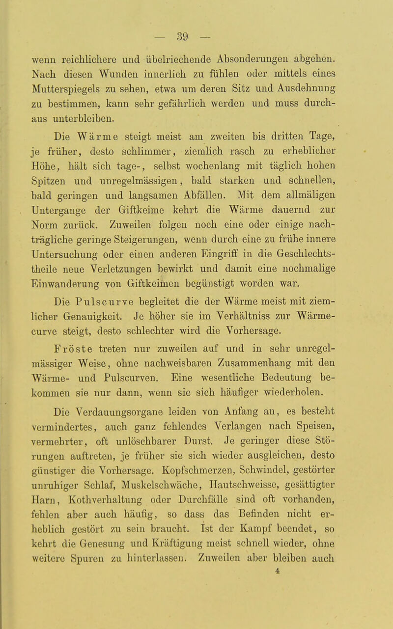 wenn reichlichere und übelriechende Absonderungen abgehen. Nach diesen Wunden innerlich zu fühlen oder mittels eines Mutterspiegels zu sehen, etwa um deren Sitz und Ausdehnung zu bestimmen, kann sehr gefährlich werden und muss durch- aus unterbleiben. Die Wärme steigt meist am zweiten bis dritten Tage, je früher, desto schlimmer, ziemlich rasch zu erheblicher Höhe, hält sich tage-, selbst wochenlang mit täglich hohen Spitzen und unregelmässigen, bald starken und schnellen, bald geringen und langsamen Abfällen. Mit dem allmäligen Untergange der Giftkeime kehrt die Wärme dauernd zur Norm zurück. Zuweilen folgen noch eine oder einige nach- trägliche geringe Steigerungen, wenn durch eine zu frühe innere Untersuchung oder einen anderen Eingriff in die Geschlechts- theile neue Verletzungen bewirkt und damit eine nochmalige Einwanderung von Giftkeimen begünstigt worden war. Die Pulscurve begleitet die der Wärme meist mit ziem- licher Genauigkeit. Je höher sie im Verhältniss zur Wärme- curve steigt, desto schlechter wird die Vorhersage. Fröste treten nur zuweilen auf und in sehr unregel- mässiger Weise, ohne nachweisbaren Zusammenhang mit den Wärme- und Pulscurven. Eine wesentliche Bedeutung be- kommen sie nur dann, wenn sie sich häufiger wiederholen. Die Verdauungsorgane leiden von Anfang an, es besteht vermindertes, auch ganz fehlendes Verlangen nach Speisen, vermehrter, oft unlöschbarer Durst. Je geringer diese Stö- rungen auftreten, je früher sie sich wieder ausgleichen, desto günstiger die Vorhersage. Kopfschmerzen, Schwindel, gestörter unruhiger Schlaf, Muskelschwäche, Hautschweisse, gesättigter Harn, Kothverhaltung oder Durchfälle sind oft vorhanden, fehlen aber auch häufig, so dass das Befinden nicht er- heblich gestört zu sein braucht. Ist der Kampf beendet, so kehrt die Genesung und Kräftigung meist schnell wieder, ohne weitere Spuren zu hinterlassen. Zuweilen aber bleiben auch 4