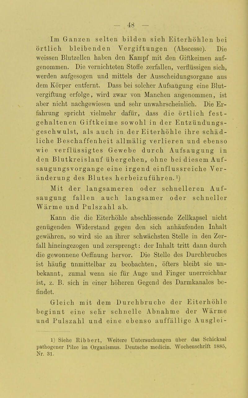 Im Ganzen selten bilden sich Eiterhöhlen bei örtlich bleibenden Vergiftungen (Abscesse). Die weissen Blutzellen haben den Kampf mit den Giftkeimen auf- genommen. Die vernichteten Stoffe zerfallen, verflüssigen sich, werden aufgesogen und mittels der Ausscheidungsorgane aus dem Körper entfernt. Dass bei solcher Aufsaugung eine Blut- vergiftung erfolge, wird zwar von Manchen angenommen, ist aber nicht nachgewiesen und sehr unwahrscheinlich. Die Er- fahrung spricht vielmehr dafür, dass die örtlich fest- gehaltenen Giftkeime sowohl in der Entzündungs- geschwulst, als auch in der Eiterhöhle ihre schäd- liche Beschaffenheit allmälig verlieren und ebenso wie verflüssigtes Gewebe durch Aufsaugung in den Blutkreislauf übergehen, ohne bei diesem Auf- saugungsvorgange eine irgend einflussreiche Ver- änderung des Blutes herbeizuführen.1) Mit der langsameren oder schnelleren Auf- saugung fallen auch langsamer oder schneller Wärme und Pulszahl ab. Kann die die Eiterhöhle abschliessende Zellkapsel nicht genügenden Widerstand gegen den sich anhäufenden Inhalt gewähren, so wird sie an ihrer schwächsten Stelle in den Zer- fall hineingezogen und zersprengt: der Inhalt tritt dann durch die gewonnene Oeffnung hervor. Die Stelle des Durchbruches ist häufig unmittelbar zu beobachten, öfters bleibt sie un- bekannt, zumal wenn sie für Auge und Finger unerreichbar ist, z. B. sich in einer höheren Gegend des Darmkanales be- findet. Gleich mit dem Durchbruche der Eiterhöhlc beginnt eine sehr schnelle Abnahme der Wärme und Pulszahl und eine ebenso auffällige Ausglei- 1) Siehe Ribbert, Weitere Untersuchungen über das Schicksal wathogener Pilze im Organismus. Deutsche meiliciu. Wochenschrift 1885, Nr. 31.