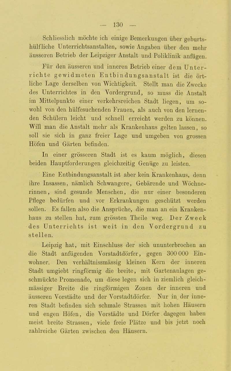 Schliesslich möchte ich einige Bemerkungen über geburts- hiilf liehe Unterrichtsanstalten, sowie Angaben über den mehr äusseren Betrieb der Leipziger Anstalt und Poliklinik anfügen. Für den äusseren und inneren Betrieb einer dem Unter- richte gewidmeten Entbindungsanstalt ist die ört- liche Lage derselben von Wichtigkeit. Stellt man die Zwecke des Unterrichtes in den Vordergrund, so muss die Anstalt im Mittelpunkte einer verkehrsreichen Stadt liegen, um so- wohl von den hülfesuchenden Frauen, als auch von den lernen- den Schülern leicht und schnell erreicht werden zu können. Will man die Anstalt mehr als Krankeuhaus gelten lassen, so soll sie sich in ganz freier Lage und umgeben von grossen Höfen und Gärten befinden. In einer grösseren Stadt ist es kaum möglich, diesen beiden Hauptforderungen gleichzeitig Genüge zu leisten. Eine Entbindungsanstalt ist aber kein Krankenhaus, denn ihre Insassen, nämlich Schwangere, Gebärende und Wöchne- rinnen, sind gesunde Menschen, die nur einer besonderen Pflege bedürfen und vor Erkrankungen geschützt werden sollen. Es fallen also die Ansprüche, die man an ein Kranken- haus zu stellen hat, zum grössten Theile weg. Der Zweck des Unterrichts ist weit in den Vordergrund zu stellen. Leipzig hat, mit Einschluss der sich ununterbrochen an die Stadt anfügenden Vorstadtdörfer, gegen 300 000 Ein- wohner. Den verhältnissmässig kleinen Kern der inneren Stadt umgiebt ringförmig die breite, mit Gartenaulagen ge- schmückte Promenade, um diese legen sich in ziemlich gleich- massiger Breite die ringförmigen Zonen der inneren und äusseren Vorstädte und der Vorstadtdörfer. Nur in der inne- ren Stadt befinden sich schmale Strassen mit hohen Häusern und engen Höfen, die Vorstädte und Dörfer dagegen haben meist breite Strassen, viele freie Plätze und bis jetzt noch zahlreiche Gärten zwischen den Häusern.