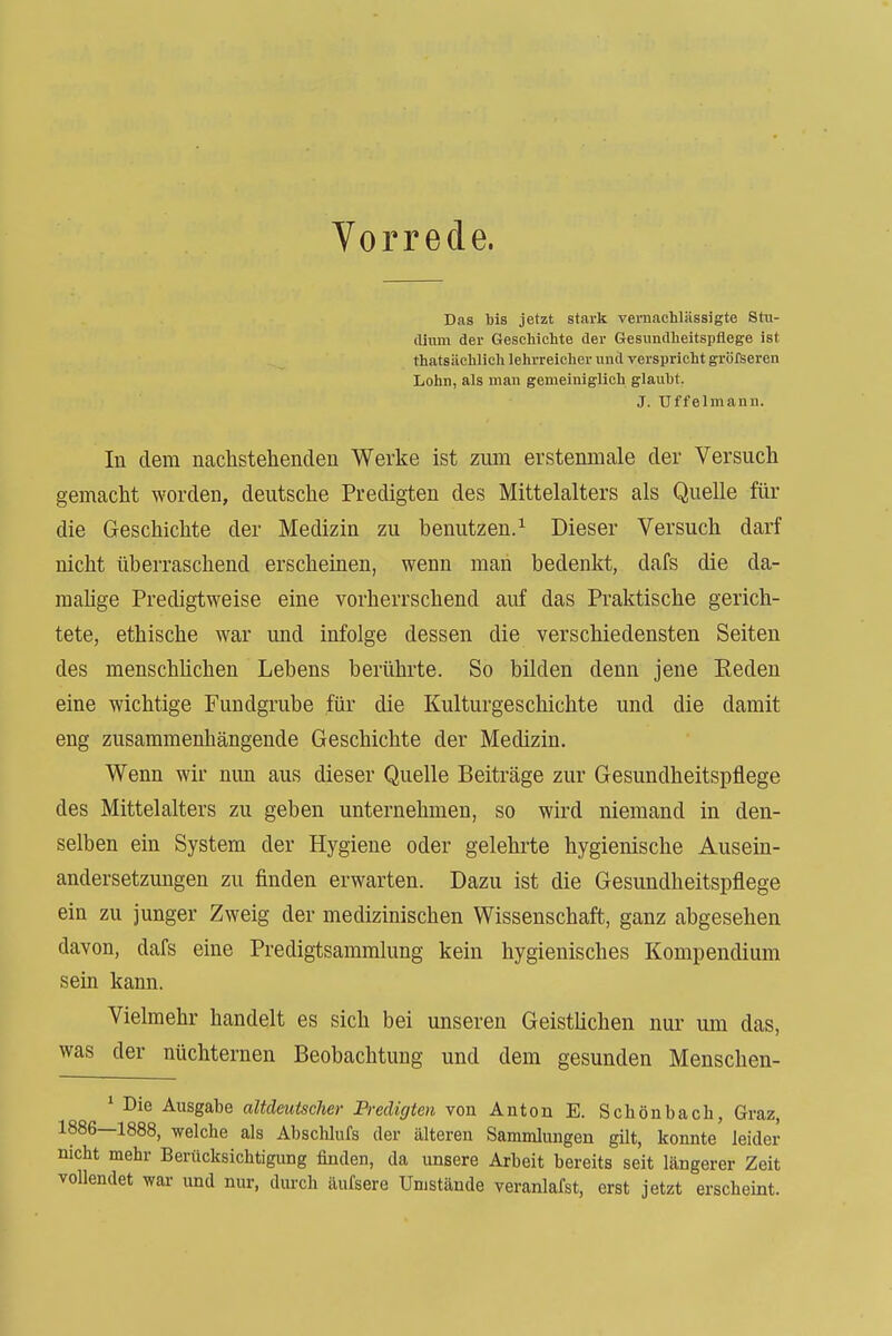 Vorrede. Das tis jetzt stark vernachlässigte Stii- (limn der Geschichte der Gesundheitspflege ist thatsilchlich lehrreicher und verspricht gröfseren Lohn, als man gemeiniglich glauht. J. Uffelmann. In dem nachstehenden Werke ist ziun erstenniale der Versuch gemacht worden, deutsche Predigten des Mittelalters als Quelle für die Geschichte der Medizin zu benutzen.^ Dieser Versuch darf nicht überraschend erscheinen, wenn man bedenkt, dafs die da- raahge Predigtweise eine vorherrschend auf das Praktische gerich- tete, ethische war und infolge dessen die verschiedensten Seiten des menschUchen Lebens berührte. So bilden denn jene Eeden eine wichtige Fundgrube für die Kulturgeschichte und die damit eng zusammenhängende Geschichte der Medizin, Wenn wir nun aus dieser Quelle Beiträge zur Gesundheitspflege des Mittelalters zu geben unternehmen, so wird niemand in den- selben ein System der Hygiene oder gelehrte hygienische Ausein- andersetzungen zu finden erwarten. Dazu ist die Gesundheitspflege ein zu junger Zweig der medizinischen Wissenschaft, ganz abgesehen davon, dafs eine Predigtsammlung kein hygienisches Kompendium sein kann. Vielmehr handelt es sich bei unseren Geistlichen nur um das, was der nüchternen Beobachtung und dem gesunden Menschen- * Die Ausgabe altdeutscher Bredigten von Anton E. Schönbacli, Graz, 1886—1888, welche als Abschlufs der älteren Sammlungen gilt, konnte leider nicht mehr Berücksichtigung finden, da unsere Arbeit bereits seit längerer Zeit vollendet war und nur, durch äufsere Umstände veranlafst, erst jetzt erscheint.