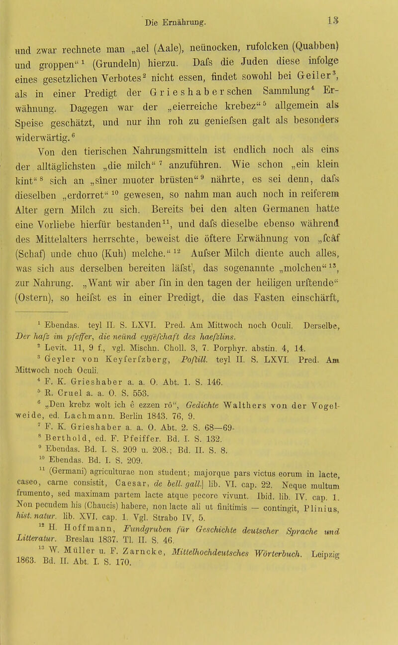 und zwar rechnete man „ael (Aale), neünocken, rufolcken (Quabben) und groppen^ (Grundein) hierzu. Dafs die Juden diese infolge eines gesetzlichen Verbotesnicht essen, findet sowohl bei Geiler', als in einer Predigt der G r i e s h a b e r sehen Sammlung* Er- wähnung. Dagegen war der „eierreiche krebez^ allgemein als Speise geschätzt, und nur ihn roh zu geniefsen galt als besonders widerwärtig. ® Von den tierischen Nahrungsmitteln ist endlich noch als eins der alltäglichsten „die milch ^ anzuführen. Wie schon „ein klein kinf'ä sich an „siner muoter brüsten^ nährte, es sei denn, dafs dieselben „erdorret gewesen, so nahm man auch noch in reiferem Alter gern Milch zu sich. Bereits bei den alten Germanen hatte eine Vorliebe hierfür bestanden, und dafs dieselbe ebenso während des Mittelalters herrschte, beweist die öftere Erwähnung von „fcäf (Schaf) unde chuo (Kuh) melche.^'-* Aufser Milch diente auch alles, was sich aus derselben bereiten läfst', das sogenannte „molchen zur Nahrung. „Want wir aber fin in den tagen der heiligen urftende (Ostern), so heifst es in einer Predigt, die das Fasten einschärft, '■ Ebendas. teyl II. S. LXVI. Pred. Am Mittwoch noch Oculi. Derselbe, D&r hafz im pfeffer, die neiind eygefchaft des liaefzlins. ^ Levit. 11, 9 f., vgl. Mischn. Choll. 3, 7. Porphyr, abstin. 4, 14. ä Geyler von Keyferfzberg, Poftill. teyl II. S. LXVI. Pred. Am Mittwoch noch Oculi. * F. K. Grieshaber a. a. 0. Abt. 1. S. 146. R. Cruel a. a. 0. S. 553.  „Den krebz wolt ich e ezzen rö, Gedichte Waithers von der Vogel- weide, ed. Lachmann. Berhn 1843. 76, 9. ' F. K. Grieshaber a. a. 0. Abt. 2. S. 68—69- * Berthold, ed. F. Pfeiffer. Bd. L S. 132.  Ebendas. Bd. I. S. 209 u. 208.; Bd. II. S. 8. Ebendas. Bd. I. S. 209. (Germani) agricultiu-ac non Student; majorque pars victus eorum in lacte, caseo, came consistit, Caesar, de bell. gall.\ lib. VI. cap. 22. Neque multum' frumento, sed maximam partem lacte atque pecore vivunt. Ibid. lib. IV. cap. 1. Non pecudem his (Chaucis) habere, non lacte ali ut finitimis — contingit, Plinius, hist.naiur. hb. XVI. cap. 1. Vgl. Strabo IV, 5.  H. Hoff mann, Fundgruben für Geschichte deutscher Sprache und Litteralur. Breslau 1837. Tl. II. S. 46. W. Müller u. F. Zarncke, Mittelhochdeutsches Wörterbuch. Leipzic