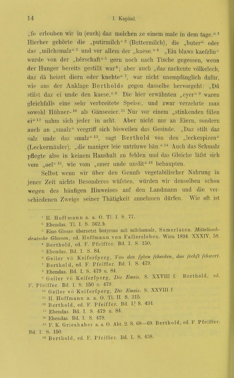 ,,fo erlouben wir iu (euch) daz niolchen ze einem male in dem tage. ' Hierher gehörte die ,,putirmilch ^ (Buttermilch), die „buter oder das „milchsmalz'-'' und vor allem der „kaese.* „Ein blaws kaefzliu'- ■wurde von der „herschaft gern noch nach Tische gegessen, wenn der Hunger bereits gestillt war; aber auch „daz nackente völkelech; daz da heizet diern oder knehte'', war nicht unempfänglich dafür, wie aus der Anklage BertheIds gegen dasselbe hervorgeht: „Du stilst daz ei imde den kaese.^ Die hier erwähnten „eyer ^ wai*en gleichfalls eine sehr verbreitete Speise, und zwar verzehrte man sowohl Hühner- als Gänseeier. Nur vor einem „stinkenden fülen ei^- nahm sich jeder in acht. Aber nicht nur an Eiern, sondern auch an „smalz vergriff sich bisweilen das Gesinde. „Daz stilt daz salz unde daz smalz sagt Berthold von den „leckespizen (Leckermäuler), „die maniger leie untriuwe hän.^^ Auch das Schmalz pflegte also in keinem Haushalt zu fehlen imd das Gleiche läfst sich vom „oel wie vom „smer unde unslit behaupten. Selbst wenn wir über den Genufs vegetabilischer Nahrung in jener Zeit nichts Besonderes wüfsten. würden wir denselben schon wegen des häufigen Hinweises auf den Landmann und die ver- schiedenen Zweige seiner Thätigkeit annehmen dürfen. Wie oft ist ' H. Ho ff mann a. a. 0. Tl. I. S. 77. Ebendas. Tl. I. S. 362. b. Eine Glosse übersetzt butyriim mit milclismalz, Siimeiiaten. MittelnocJi- fleulsche Glossen, ed. Hoffmann von Fallersleben. Wien 1834. XXXIV, 58. * Berthold, ed. F. Pfeiffer. Bd. I. S. 150. Ebendas. Bd. 1. S. 84. '•■ Geiler vö Keiferfperg, Von den pyhen fcheiden, das fechß fchwert. ' Berthold, ed. F. Pfeiffer. Bd. I. S. 479. « Ebendas. Bd. I. S. 479 u. 84.  Geiler vö Keiferfperg, J)ie Emeis. S. XXVHI f. Berthold, e.l. V. Pfeiffer. Bd. 1. S. 150 u. 479. Geiler vö Keiferfperg, Bie Emeis. S. XXVIU f.  H. Hoffmann a. a. 0. Tl. H. S. 315. Berthold, ed. F. Pfeiffer. Bd. I.! S. 434. Ebendas. Bd. I. S. 479 u. 84. Ebendas. Bd. I. S. 479. F. K. Grieshabor a. a. 0. Abt. 2. S. 68-69. Berthold, ed. t. Pfeitfer. Bd. 1. S. 150.