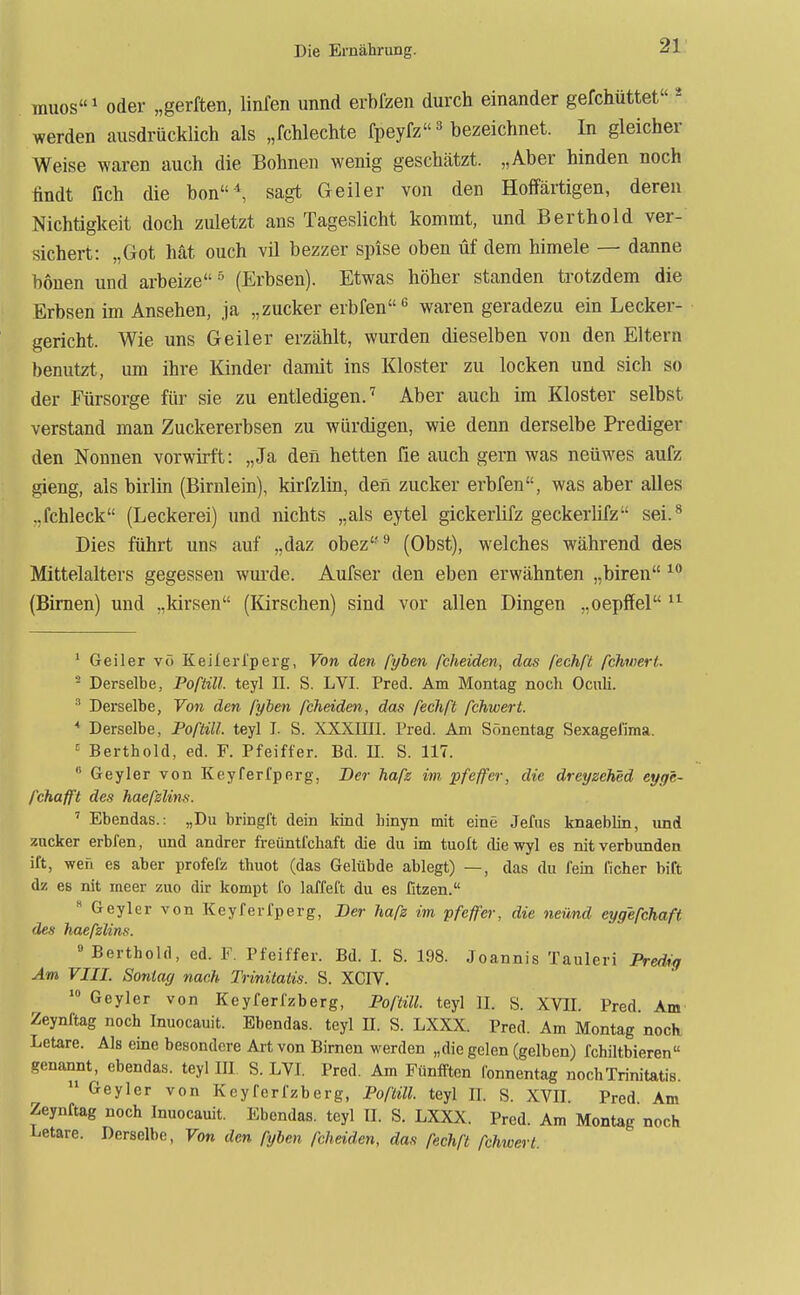 rauos^ oder „gerften, linfen imnd erbfzen durch einander gefchüttet * werden ausdrücklich als „fchlechte fpeyfz ^ bezeichnet. In gleicher Weise waren auch die Bohnen wenig geschätzt. „Aber binden noch findt fich die bon^ sagt Geiler von den Hoffärtigen, deren Nichtigkeit doch zuletzt ans Tageslicht kommt, und Berthold ver- sichert: „Got hat ouch vil bezzer spise oben üf dem himele — danne honen und arbeize ^ (Erbsen). Etwas höher standen trotzdem die Erbsen im Ansehen, ja „zucker erbfen waren geradezu ein Lecker- gericht. Wie uns Geiler erzählt, wurden dieselben von den Eltern benutzt, um ihre Kinder damit ins Kloster zu locken und sich so der Fürsorge für sie zu entledigen.^ Aber auch im Kloster selbst verstand man Zuckererbsen zu würdigen, wie denn derselbe Prediger den Nonnen vorwirft: „Ja den betten fie auch gern was neüwes aufz gieng, als birlin (Birnlein), kirfzlin, den zucker erbfen, was aber alles ..fchleck (Leckerei) und nichts „als eytel gickerlifz geckerlifz sei.^ Dies führt uns auf „daz obez'*^ (Obst), welches während des Mittelalters gegessen wurde. Aufser den eben erwähnten „biren (Birnen) und „kirsen (Kirschen) sind vor allen Dingen „oepffel ' Geiler vö Keilerl'perg, Von den pyhen fcheiden, das fechf't fchwert. - Derselbe, Poftill. teyl II. S. LVI. Fred. Am Montag noch Ocnli. ^ Derselbe, Von den pyhen fcheiden, das ßclift fehwert. * Derselbe, Poftill. teyl I. S. XXXini. Fred. Am Sönentag Sexagefima. = Berthold, ed. F. Pfeiffer. Bd. U. S. 117.  Geyler von Keyferfperg, Ber hafs im pfeffer, die dreyzched eyge- fchafft des haefzlins. ' Ebendas.: „Du bringl't dein kind hinyn mit eine Jefus knaeblin, und zucker erbfen, und andrer freüntfchaft die du im tuoft diewyl es nitverbunden ift, wen es aber profefz thuot (das Gelübde ablegt) —, das du fein ficher bift dz es nit ineer zuo dir kompt fo laffeft du es fitzen.  Geyler von Keyferfperg, Ber hafz im pfeffer, die neünd eygefchafi des haefzlins. »Berthold, ed. F. Ffeiffer. Bd. I. S. 198. Joannis Tauleri Predig Am VIII. Sontag nach Trinitatis. S. XCIV.  Geyler von Keyferfzberg, Poftill. teyl II. S. XVII. Fred Am Zeynftag noch Inuocauit. Ebendas. teyl II. S. LXXX. Fred. Am Montag noch Letare. Als eine besondere Art von Birnen werden „diegelen (gelben) fchiltbieren genannt, ebendas. teyl III S. LVI. Fred. Am Fünfftcn fonnentag noch Trinitatis.  Geyler von Keyferfzberg, Poftül. teyl II. S. XVII Fred Am Zeynftag noch Inuocauit. Ebendas. teyl II. S. LXXX. Fred. Am Montag noch Letare. Derselbe, Von den fyben fcheiden, das fechft fehwert