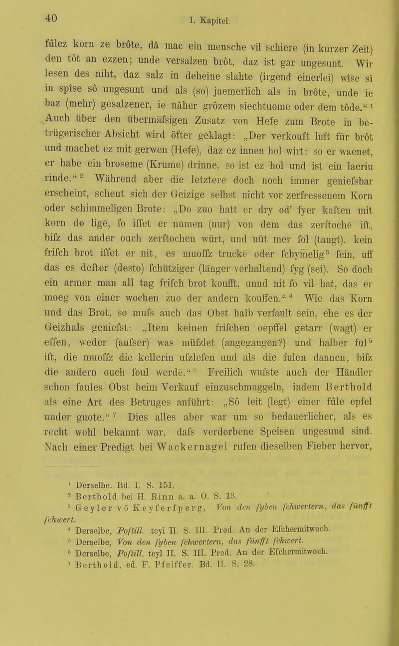 fülez korn ze brote, da mac ein mensche vU schiere (in kurzer Zeit) den tot an ezzen; unde versalzen brot, daz ist gar ungesunt. Wir lesen des niht, daz salz in deheiue slahte (irgend einerlei) wise si in spise so ungesunt und als (so) jaemerlich als in brote, unde ie baz (mehr) gesalzener, ie näher grozem siechtuome oder dem tode.« ^ Auch über den übermäfsigen Zusatz von Hefe zum Brote in be- trügerischer Absicht wird öfter geklagt: „Der verkouft luft für brot imd machet ez mit gerwen (Hefe), daz ez innen hol wirt: so er waenet, er habe ein broseme (Krume) drinne, so ist ez hol und ist ein laeriu rinde.- Während aber die letztere doch noch immer geniefsbar erscheint, scheut sich der Geizige selbst nicht vor zerfressenem Korn oder schimmehgeu Brote: „Do zuo hatt er dry od' fyer kaften mit kom do Uge, fo iffet er nümen (nur) von dem das zerftoche ift, bifz das ander ouch zerftochen würt, und nüt mer fol (taugt), kein frifch brot iffet er nit, es muoffz trucke oder fchymelig^* fein, uff das es defter (desto) fchütziger (länger vorhaltend) fyg (sei). So doch ein armer man all tag frifch brot koufft, unnd nit fo vil hat, das er moeg von einer wochen zuo der andern kouffen.'' Wie das Kom und das Brot, so mufs auch das Obst halb verfault sein, ehe es der Geizhals geniefst: „Item keinen frifchen oepffel getarr (wagt) er effen, weder (aufser) was müfzlet (angegangen?) und halber ful^ ift, die muoffz die kellerin ufzlefen und als die fulen dauneu, bifz die andern ouch foul werde.'' Freilich wufste auch der Händler schon faules Obst beim Verkauf einzuschmuggeln, indem Berthold als eine Art des Betruges anführt: „So leit (legt) einer füle epfel uiider guote. Dies alles aber war um so bedauerlicher, als es recht wohl bekannt war, dafs verdorbene Speisen ungesund sind. Nach einer Predigt bei W^ackernagel rufen dieselben Fieber hervor, ' Derselbe. Bd. L S. 151. * Berthold bei H. Rinn a. a. 0. S. 13. Geyler vo Keyferfpcrg, Von den pyhen fchioertern, das fünfft fchwert. * Derselbe, Poßül. teyl II. S. III. Pred. An der Efcliermitwoch. ^ Derselbe, Von den fyben fchwertern, das fiinff't fchwert. Derselbe, Poflill. teyl II. S. III. Pred. An der Efchermitwocli. ' Berthold, ed. F. Pfeiffer. Bd. II. S. 28.