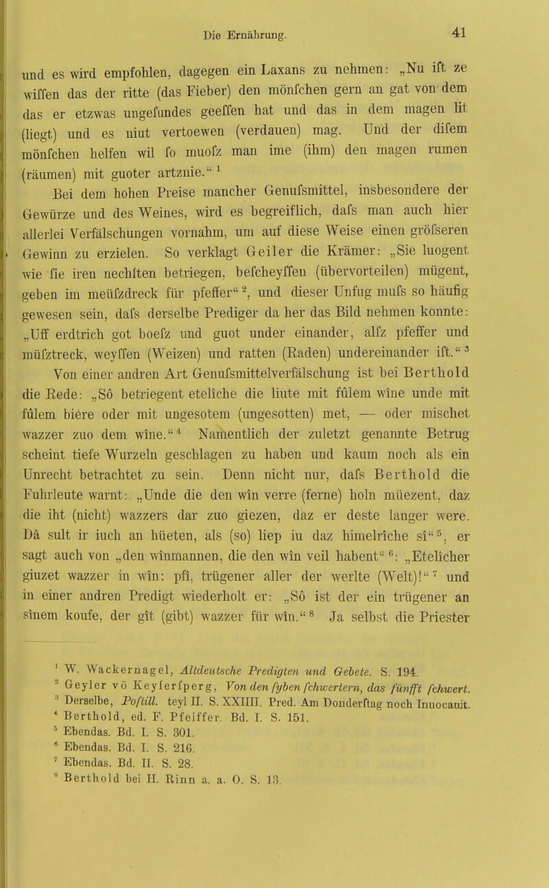 und es wird empfohlen, dagegen ein Laxans zu nehmen: „Nu ift ze wiffen das der ritte (das Fieber) den mönfchen gern an gat von dem das er etzwas migefundes geeffen hat und das in dem magen lit (hegt) und es niut vertoewen (verdauen) mag. Und der difem mönfchen helfen wil fo muofz man ime (ihm) den magen rumen (räumen) mit guoter artznie. ^ Bei dem hohen Preise mancher Genufsmittel, insbesondere der Gewürze und des Weines, wird es begi-eiflich, dafs man auch hier allerlei Verfälschungen vornahm, um auf diese Weise einen gröfseren Gewinn zu erzielen. So verklagt Geiler die Krämer: „Sie luogent wie fie iren nechlten betriegen, befcheyffen (übervorteilen) mügent, geben im meüfzdreck für pfeffer ^, und dieser Unfug mufs so häufig gewesen sein, dafs derselbe Prediger da her das Bild nehmen konnte: „Uff erdtrich got boefz und guot under einander, alfz pfeffer und müfztreck, weyffen (Weizen) und ratten (Eaden) undereinander ift.' Von einer andren Art Genufsmittelverfälschung ist bei Berthold die Eede: „So betriegent eteliche die liute mit fülem wine unde mit fulem biere oder mit ungesotem (ungesotten) met, — oder mischet wazzer zuo dem wine.* Nariientlich der zuletzt genannte Betrug scheint tiefe Wurzeln geschlagen zu haben und kaum noch als ein Unrecht betrachtet zu sein. Denn nicht nur, dafs Berthold die Fuhrleute warnt: „Unde die den win verre (ferne) holn müezent, daz die iht (nicht) wazzers dar zuo giezen, daz er deste langer were. Da sult ir iuch an hüeten, als (so) liep iu daz himelriche si^, er sagt auch von „den winmannen, die den win veil habent ^: „Etelicher giuzet wazzer in win: pfi, trügener aller der Werlte (Welt)!'^ und in einer andren Predigt wiederholt er: „So ist der ein trügener an sinem koufe, der git (gibt) wazzer für win.^ Ja selbst die Priester ' W. Wackernagel, ÄUdeutsche Fredigten und Gebete. S. 194. - Geyler vö Keylerfperg, Von den fyben fchwertern, das fünfft fchwert. ^'Derselbe, Poßül. teyl II. S. XXIIII. Pred. Am Donderftag noch Inuocaoit. * Berthold, ed. F. Pfeiffer. Bd. I. S. 151. * Ebendas. Bd. I. S. 301.  Ebendas. Bd. I. S. 216. ' Ebendas. Bd. II. S. 28. * Berthold bei II. Rinn a. a. 0. S. 1.3.