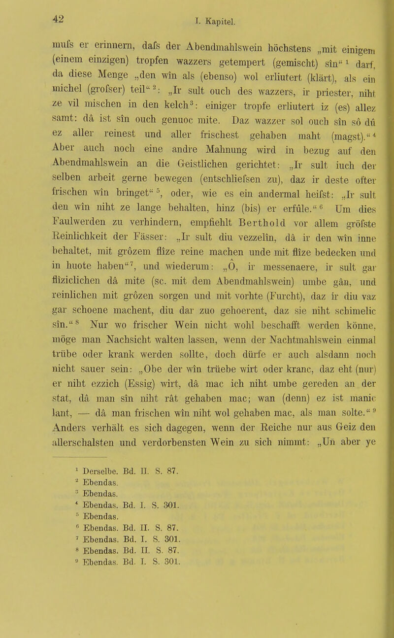 imifs er erinnern, dafs der Abendmahlswein höchstens „mit einigen, (einem einzigen) tropfen wazzers getempert (gemischt) sin ^ darf, da diese Menge „den win als (ebenso) wol erliutert (klärt), als ein michel (grofser) teil 2.- Jr sult euch des wazzers, ir priester, niht ze vil mischen in den kelch^: einiger tropfe erliutert iz (es) allez samt: dä ist sin euch genuoc mite. Daz wazzer sol ouch sin so du ez aller reinest und aller ft-ischest gehaben maht (magst).* Aber auch noch eine andre Mahnung wird in bezug auf den Abendmahlswein an die Geistlichen gerichtet: ,,Ir sult iuch der selben arbeit gerne bewegen (entschliefsen zu), daz ir deste öfter frischen win bringetoder, wie es ein andermal heifst: Jr sult den win niht ze lange behalten, hinz (bis) er erfüle.'' Um dies Faulwerden zu verhindern, empfiehlt Berthold vor allem gröfste Reinlichkeit der Fässer: „Ir sult diu vezzelin, da ir den win inne behaltet, mit giozem flize reine machen unde mit flize bedecken und in huote haben^ und wiederum: „0, ir messenaere, ir sult gai' fliziclichen dä mite (sc. mit dem Abendmahlswein) umbe gän, und reinlichen mit grozen sorgen und mit vorhte (Furcht), daz ir diu vaz gar schoene machent, diu dar zuo gehoerent, daz sie niht schimelic sin.^ Nur wo frischer Wein nicht wohl beschafft werden könne, möge man Nachsicht walten lassen, wenn der Nachtmahlswein einmal trübe oder krank werden sollte, doch dürfe er auch alsdann noch nicht sauer sein: „Obe der win trüebe wirt oder kranc, daz eht (nur! er niht ezzich (Essig) wirt, da niac ich niht umbe gereden an der stat, da man sin niht rät gehaben mac; wan (denn) ez ist manic laut, — da man frischen win niht wol gehaben mac, als man solte. Anders verhält es sich dagegen, wenn der Reiche nur aus Geiz den allerschalsten und verdorbensten Wein zu sich nimmt: ,,Un aber ye ' Derselbe. Bd. II. S. 87. Ebendas. ^ Ebendas. * Ebendas. Bd. I. S. 301. ■' Ebendas. '•• Ebendas. Bd. II. S. 87. ' Ebendas. Bd. I. S. 301. » Ebendas. Bd. II. S. 87. » Ebendas. Bd. I. S. 801.