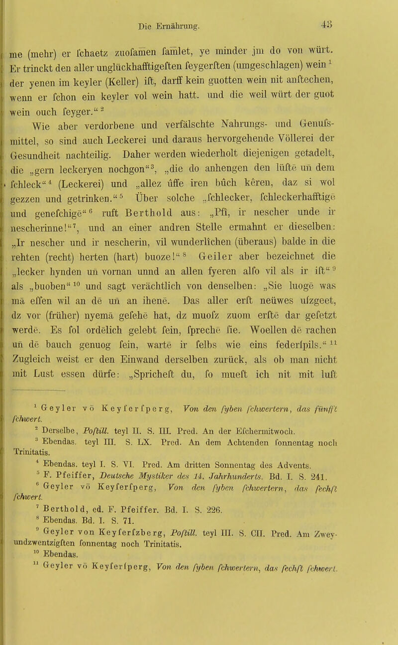 me (mehr) er Ichaetz zuofamen famlet, ye minder jm do von würt. Er trinckt den aller unglückhafiftigeften feygerften (umgeschlagen) wein ^ der yenen im keyler (Keller) ift, darff kein guotten wein nit anftechen, wenn er fchon ein keyler vol wein hatt. und die weil würt der guot wein ouch feyger.^ Wie aber verdorbene und verfälschte Nahrungs- und Geuufs- mittel, so sind auch Leckerei und daraus hervorgehende Völlerei der Gesundheit nachteilig. Daher werden wiederholt diejenigen getadelt, die „gern leckeryen nochgon^ „die do anhengen den lüfte un dem ' fchleck* (Leckerei) und „allez üffe iren buch keren, daz si wol i gezzen und getrinken.^ Über solche ,,fchlecker, fehleckerhafftigö i und genefchigeruft Berthold aus: ,,Pfi, ir nescher unde ir ! nescherinne!'', und an einer andren Stelle ermahnt er dieselben: „Ir nescher und ir nescherin, vil wunderlichen (überaus) balde in die , rehten (recht) horten (hart) buoze!^ Greiler aber bezeichnet die I „lecker hynden un vornan unnd an allen fyeren alfo vil als ir ift ^ als „buoben^ und sagt verächtlich von denselben: „Sie luoge was j mä effen wil an de un an ihene. Das aller erft neüwes ulzgeet, dz vor (früher) nyemä gefehe hat, dz muofz zuom erfte dar gefetzt I werde. Es fol ordelich gelebt fein, fpreche fie. Woellen de rächen 1 un de bauch genuog fein, warte ir felbs wie eins federipils. 1 Zugleich weist er den Einwand derselben zurück, als ob man nicht mit Lust essen dürfe: „Spricheft du, fo mueft ich nit mit luft ^ Geyler vo Keyl'erfperg, Von den pyben fchwertern, das fünfft fchwert. - Derselbe, Poßill. teyl II. S. m. Pred. An der Efcliermitwocli. ■' Ebendas. teyl ID. S. LX. Pred. An dem Achtenden fonnentag noch Trinitatis. * Ebendas. teyl I. S. VI. Pred. Am dritten Sonnentag des Advents.  F. Pfeiffer, Deutsche Mystiker des U. Jahrhunderts. Bd. I. S. 241.  Geyler vö Keyferfperg, Von den pyben fchwertern, das fecJiß fchwert. ' Berthold, ed. F. Pfeiffer. Bd. I. S. 226.  Ebendas. Bd. I. S. 71.  Geyler von Keyferfzberg, PoftiU. teyl UI. S. GII. Pred. Am Zwey- imdzwentzigften fonnentag noch Trinitatis. Ebendas.