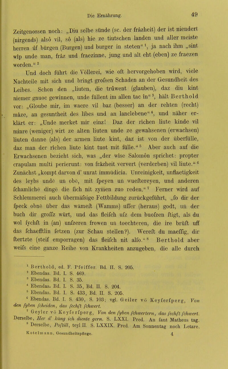 Zeitgenossen noch: „Diu selbe sünde (sc. der fräzlieit) der ist niendert (nirgends) also vil, so (als) hie ze tiutschen landen und aller meiste herren üf bürgen (Burgen) und burger in steten \ ja nach ihm „sint wip unde man, fräz und fraezinne, jung und alt eht (eben) ze fraezen worden. ^ Und doch führt die Völlerei, wie oft hervorgehoben wird, viele Nachteile mit sich und bringt grofsen Schaden an der Gesundheit des Leibes. Schon den „liuten, die trüwent (glauben), daz diu kint niemer gnuoc gewinnen, unde füllent im allen tac in ^ hält Berthold vor: „Gloube mir, im waere vil baz (besser) an der rehten (recht) raäze, an gesuntheit des libes und an lanclebene*, und näher er- klärt er: „Unde merket mir einz! Daz der riehen liute kinde vil minre (weniger) wirt ze alten liuten unde ze gewahsenen (erwachsen) liuten danne (als) der armen liute kint, daz ist von der überfülle, daz man der riehen liute kint tuot mit fülle. ^ Aber auch auf die Erwachsenen bezieht sich, was „der wise Salomen sprichet: propter crapulam multi perierunt: von fräzheit ververt (verderben) vil liute.® Zunächst „kompt darvon d' unrat immüdicia. Unreinigkeit, unflaetigkeit des leybs unde un obe, mit fpeyen un wueftereyen, und anderen fchamliche dinge die fich nit zyinen zuo reden.'' Ferner wird auf Schlemmerei auch übermäfsige Fettbildung zurückgeführt, „fo dir der fpeck ohne über das wämeft (Wamms) uffer (heraus) godt, un der buch dir groffz würt, und das fleifch ufz dem buofzen ftigt, als du wol fychft in (an) unfzeren frowen un toechteren, die ire brüft ufF das fchaefftlin fetzen (zur Schau stellen?). Wereft du maeffig, dir ftertzte (steif emporragen) das fleifch nit alfo.^ Berthold aber weifs eine ganze Reihe von Krankheiten anzugeben, die alle durch ^ Berthold, ed. F. Pfeiffer. Bd. H. S. 205. ^ Ebendas. Bd. I. S. 469. 3 Ebendas. Bd. I. S. 35. * Ebendas. Bd. I. S. 35, Bd. II. S. 204. Ebendas. Bd. I. S. 433, Bd. H. S. 205.  Ebendas. Bd. I. S. 430, S. 103; vgl. Geiler vö Keyferfperg, Von den fyhen fcheiden, das fechß fchwert. ' Geyler vö Keyfe rfperg, Von den ßjben fchwertern, das fechß fchwert. Derselbe, Her d' küng ich diente gern. S. LXXI. Pred. An fant Matheus tag.  Derselbe, Poftül, teyl n. S. LXXIX. Pred. Am Sonnentag noch Letare. Kotelm ann, Gesundheitspflege. 4