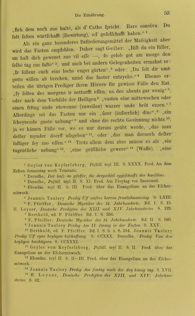 fich dem noch zuo halte, als d' Catho fpricht. Karo conviva. Du folt feiten würtfchaffi (Bewh-tung), od' gefelfchafft haben.' Als ein ganz besonderes Beförderungsmittel der Mäfsigkeit aber wird das Fasten empfohlen. Daher sagt Geiler: „Bift du ein füller, un haft dich gewenet zuo vil effe fo gelob got am morge den- felbe tag zuo fafte ^ und auch bei andern Gelegenheiten ermahnt er: Ir follent eüch eins lochs enger gürten,« oder: „Du folt dir umb gotts willen ab brechen, unnd das fuoter entzyehe.* Ebenso er- teilen die übrigen Prediger ihren Hörern für gewisse Fälle den Rat, „fy folten des morgens ir notturffi effen, un des abents gar wenig ^ oder nach dem Vorbilde der Heiligen^ „vasten eine mittewochen oder «inen fritag unde etewenne (zuweilen) wazzer unde brot ezzen. ' Allerdmgs sei das Fasten nur ein „üzer (äufserüch) dinc,« „ein fcheynende guote uebung» und ohne die rechte Gesinnung nichts ja es kämen Fälle vor, wo es nur darum geübt werde, „das man defter mynder doerf ufzgebenoder „das man dornoch defter luftiger fey zuo effen. Trotz allem dem aber müsse es als „ein tugentliche uebung, „eine geiftliche gewere (Waffe), „eine 1 Geyler von Keyferfzberg, Portill teyl III. S. XXXX. Pred. An dem Erften fonnentag noch Trinitatis. 2 Derselbe, Der hafz im pfeif er, die dreyzelied eygefchafft des haefzlins. ä Derselbe, Poftill. teyl II. S. XI. Pred. Am Freytag vor Imiocauit. ^ Ebendas. teyl II. S. III. Pred. über das Euangelium an der Efcher- mitwoch. * Joannis Taulery Fredig Uff unfers herren fronliclmamstag. S. LXIII.  F. Pfeiffer, Deutsche Mystiker des U. Jahrhunderts. Bd. I. S. 15. H. Leyser, Deutsche Predigten des XIII. imd XIV. Jahrhundertes. S. 123. ' Berthold, ed. F. Pfeiffer. Bd. I. S. 356. * F. Pfeiffer, Deutsche Mystiker des 14. Jahrhunderts. Bd. II. S. 560. ® Joannis Taulery Predig Am II fontag in der Faften. S. XXV.  Berthold, ed. F. Pfeiffer. Bd. I. S. 3. u. S. 384. Joannis Taulery Predig Uff eyns heyligen bifchoffstag. S. CCXXX. Derselbe, Predig Von den Jieyligen heichtigern. S. CCXXXI. Geyler von Keyferfzberg, Poftill. teyl II. S. II. Pred. über das Euangelium an der Efchermitwoch. 1* Ebendas. teyl II. S. II—IE. Pred. über das Euangelium an der Efcher- mitwoch.  Joannis Taulery Predig Am fontag nach der dry künig tag. S. XVII.  H. Leyser, Deutsche Predigten des XIII. und XIV. Jnhrhnv- det>-tes. S. 62.