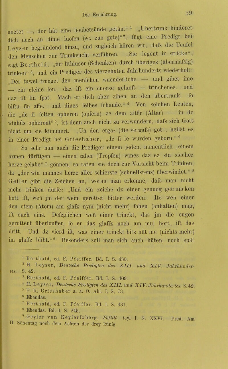 ^oetet —, der hat eine houbetsünde getan. ^ ,Ubeitrunk hinderet dich noch an dime luofen (sc. zuo gote)•^ fügt eme Predigt bei Leyser begründend hinzu, und zugleicli hören wir, dafs die Teufel den Menschen zur Trunksucht verführen. „Sie legent ir stricke, sagt Berthold, „für lithiuser (Schenken) durch überigez (überinäfsig) trinken ^ und ein Prediger des vierzehnten Jahrhunderts wiederholt: .,Der tuwel truoget den menfchen wuonderliche — und gibet ime — ein deine Ion. daz ift ein cuorze geluoft — trinchenes. und daz ift Tin fpot. Mach er dich aber zihen an den ubertrank, fo biftu Tin äffe, und dines felbes fchande. * Von solchen Leuten, die „de fi folten opheron (opfern) ze dem alter (Altar) — in de winhüs opheront ^ ist denn auch nicht zu verwundern, dafs sich Gott nicht um sie kümmert. „Un den ergaz (die vergafs) got, heifst es in einer Predigt bei Grieshaber, .,dc fi ie wurden geborn. So sehr nun auch die Prediger einem jeden, namentlich „einem armen dürftigen — einen zäher (Tropfen) wines daz ez sin siechez herze gelabe ^ gönnen, so raten sie doch zur Vorsicht beim Trinken, da „der win mannes herze aller schierste (schnellstens) überwindet. ^ Geiler gibt die Zeichen an, woran man erkenne, dafs man nicht mehr trinken dürfe: „Und ein zeiche dz einer geuuog getruncken hott ift, wen jm der wein gerottet bitter werden. Ite wen einer den otem (Atem) am glafz nyiii (nicht mehr) fohen (anhalten) mag, ift ouch eins. Defzglichen wen einer trinckt, das jm die ougen gerottent überlouffen fo er das glaffz noch am mul hott, ift das dritt. Und dz vierd ift, was einer trinckt bitz nüt me (nichts mehr) im glaffz blibt. ^ Besonders soll man sich auch hüten, noch spät ^ Berthold, ed. F. Pfeiffer. Bd. I. S. 430. * H. Leyser, Deutsche Predigten des XIII. und XIV. Jahrhunder- tes. S. 42. ' Berthold, ed. F. Pfeiffer. Bd. I. S. 409. ' H. Leyser, Deutsche Predigten des XIII. und XIV. Jahrhundertcs. S.42. '- F. K. Grieshaber a. a. 0. Abt. L S. 73. * Ebendas. ' Berthold, ed. F. Pfeiffer. Bd. 1. S. 431. « Ebendas. Bd. L S. 245.  Geyler von Keyfer fz berg, Poftill. teyl J. S. XXVI. Pred. Am II. Sonentag noch dem Achten der drey Icfmig.