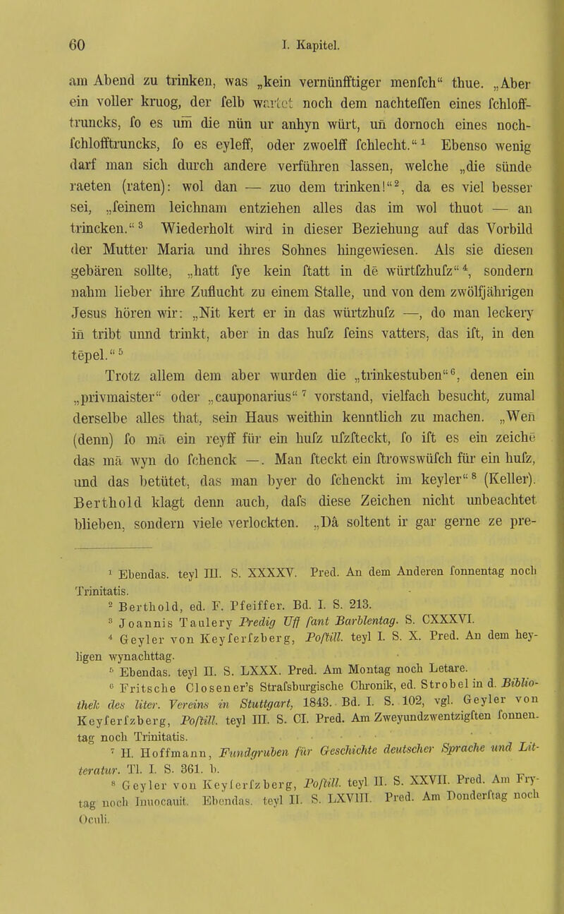 am Abend zu trinken, was „kein vernüniftiger menfch thue. „Aber ein voller kruog, der felb wr.iiot noch dem nachteffen eines fchloff- truncks, fo es um die nün ur anhyn würt, un dornocb eines noch- fchlofftruncks, fo es eyleif, oder zwoelff fchlecht.^ Ebenso wenig darf man sich durch andere verführen lassen, welche „die sünde raeten (raten): wol dan — zuo dem trinken!^, da es viel besser sei, „feinem leichnam entziehen alles das im wol thuot — an trincken.^ Wiederholt wird in dieser Beziehung auf das Vorbild der Mutter Maria und ihres Sohnes hingewiesen. Als sie diesen gebären sollte, „hatt fye kein ftatt in de würtfzhufz*, sondern nahm lieber ihre Zuflucht zu einem Stalle, und von dem zwölfjährigen Jesus hören wir: „Nit kert er in das würtzhufz —, do man leckeiy in tribt unnd trinkt, aber in das hufz feins vatters, das ift, in den tepel.^ Trotz allem dem aber wurden die „trinkestuben^, denen ein „privmaister oder „cauponarius vorstand, vielfach besucht, zumal derselbe alles tliat, sein Haus weithm kenntlich zu machen. „Wen (denn) fo mä ein reyff für ein hufz ufzfteckt, fo ift es ein zeiche das mä Avyn do fchenck —. Man fteckt ein ftrowswüfch für ein hufz, und das betütet, das man byer do fchenckt im keyler ^ (Keller). Berthold klagt denn auch, dafs diese Zeichen nicht unbeachtet blieben, sondern viele verlockten. „Da soltent ir gar gerne ze pre- ' Ebendas. tey] III. S. XXXXV. Pred. An dem Anderen fonnentag noch Trinitatis. 2 Bertliold, ed. F. Pfeiffer. Bd. I. S. 213. Joannis Taulery Fredig Ufl fant Barblentag. S. CXXXVI.  Geyler von Keyferfzberg, Poßill. teyl I. S. X. Pred. An dem hey- ligen wynaclittag. Ebendas. teyl II. S. LXXX. Pred. Am Montag noch Letare. » Fritsche Closener's Strafsbm-gische Chi-onik, ed. Strobel in d. Biblio- thek des liter. Vereins in Stuttgart, 1843. Bd. I. S. 102, vgl. Geyler von Kcyferfzberg, FolWl- teyl JH. S. CI. Pred. Am Zweyundzwentzigften fonnen. tag noch Trinitatis. ' H. Hoff mann, Fundgruben für Geschichte deutscher Sprache und Lit- teratur. Tl. I. S. 861. b. „ . . i. « Geyler von Kevfcrfzberg, Foftäl. teyl II. S. XXVII. Pred. Am H-y- tag noch Inuocauit. Ebendas. teyl II. S. LXVm. Pred. Am Donderftag noch Oculi.