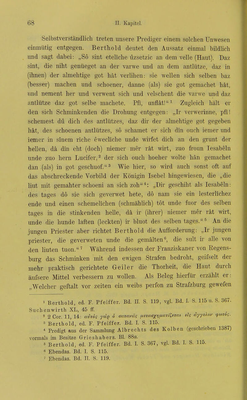 Selbstverständlich treten unsere Prediger einem solchen Unwesen einmütig entgegen. Berthold deutet den Aussatz einmal bildUch und sagt dabei: „So sint eteliche üzsetzic an dem volle (Haut). Daz sint, die niht genüeget an der varwe und an dem antlütze, daz in (ihnen) der almehtige got hat verlihen: sie wellen sich selben baz (besser) machen und schoener, danne (als) sie got gemachet hat, und neraent her und verwent sich und velschent die varwe und daz antlütze daz got selbe machete. Pfi, unflät! ^ Zugleich hält er den sich Schminkenden die Drohung entgegen: „Ir verwerinne, pfi! schemest du dich des antlützes, daz dir der almehtige got gegeben hat, des schoenen antlützes, so schämet er sich din euch iemer imd iemer in sinem riche ewecliclie unde wirfet dich an den gi'unt der hellen, da din eht (doch) niemer mer rät wirt, zuo froun lesabeln unde zuo hern Lucifer,^ der sich euch hoeher wolte hän gemachet dan (als) in got geschuof.^ Wie hier, so wird auch sonst oft auf das abschreckende Vorbild der Königin Isebel hingewiesen, die „die liut mit gemähter schoeni an sich zoh*: „Dir geschiht als lesabehi: des tages do sie sich geverwet hete, dö nam sie ein lesterlichez ende und einen schemelichen (schmählich) tot unde fiior des selben tages in die stinkenden helle, da ir (ihrer) niemer mer rät mi% unde die hunde laften (leckten) ir bluot des selben tages. ^ An die jungen Priester aber richtet Berthold die Aufforderung: „Ir jungen priester, die geverweten unde die gemalten ^ die sult ii' alle von den liuten tuon.^ Während indessen der Franziskaner von Regens- burg das Schminken mit den ewigen Strafen bedroht, geifselt der mehr praktisch gerichtete Geiler die Thorheit, die Haut durch äufsere Mittel verbessern zu wollen. Als Beleg hierfür erzählt er: „Welcher geftalt vor zeiten ein weibs perfon zu Strafzburg gewefen > Berthold, ed. F. Pfeiffer. Bd. II. S. 119, vgl. Bd. I. S. 115 u. S. 367. Sucbenwirth XL, 45 ff. . . 2 2 Cor. 11, 14: avTog yccQ 6 aaravccg ,ufT«<r/)?,it«Tjt*T«t fis äyytlov tf.iowg. 3 Berthold, ed. F. Pfeiffer. Bd. I. S. 115. * Predigt aus der Sammlung Albrechts des Kolben (geschrieben 1387) vormals im Besitze Grieshabers. Bl. 88a. 6 Berthold, ed. F. Pfeiffer. Bd. I. S. 367, vgl. Bd. I. S. 115. 6 Ebendas. Bd. I. S. 115. ' Ebendas. Bd. II. S. 119.