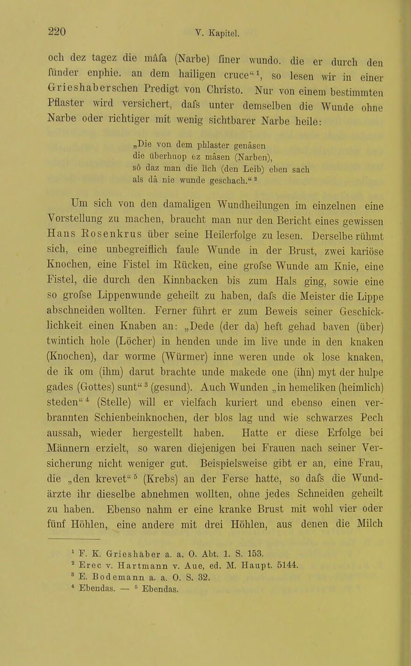 ocli dez tagez die mäfa (Narbe) finer wundo. die er durch den Rinder enphie. an dem hailigen cruce\ so lesen wir in einer Grieshabersclien Predigt von Christo. Nur von einem bestimmten Pflaster wü-d versichert, dafs unter demselben die Wunde ohne Narbe oder richtiger mit wenig sichtbarer Narbe heile: „Die von dem phlaster genäsen die überhiiop ez mäsen (Narben), so daz man die lieh (den Leib) eben sach als da nie wunde geschach. * Um sich von den damaligen Wundheilungea im einzelnen eine Vorstellung zu machen, braucht man nur den Bericht eines gewissen Hans Eosenkrus über seine Heilerfolge zu lesen. Derselbe rühmt sich, eine unbegreiflich faule Wunde in der Brust, zwei kariöse Knochen, eine Fistel im Eücken, eine grofse Wunde am Knie, eine Fistel, die durch den Kinnbacken bis zum Hals ging, sowie eine so grofse Lippenwunde geheilt zu haben, dafs die Meister die Lippe abschneiden wollten. Ferner führt er zum Beweis seiner Geschick- lichkeit einen Knaben an: „Dede (der da) heft gehad baven (über) twintich hole (Löcher) in henden unde im live unde in den knaken (Knochen), dar worme (Würmer) inne weren unde ok lose knaken, de ik om (ihm) darut brachte unde makede one (ihn) myt der hulpe gades (Gottes) sunt ^ (gesund). Auch Wunden „in hemeüken (heimlich) Steden* (Stelle) will er vielfach kuriert und ebenso einen ver- brannten Schienbeinknochen, der blos lag und wie schwarzes Pech aussah, wieder hergestellt haben. Hatte er diese Erfolge bei Männern erzielt, so waren diejenigen bei Frauen nach seiner Ver- sicherung nicht weniger gut. Beispielsweise gibt er an, eine Frau, die „den krevet ^ (Krebs) an der Ferse hatte, so dafs die Wund- ärzte ihr dieselbe abnehmen wollten, ohne jedes Schneiden geheilt zu haben. Ebenso nahm er eine kranke Brust mit wohl vier oder fünf Höhlen, eine andere mit drei Höhlen, aus denen die Milch * F. K. Grieshäber a. a. 0. Abt. 1. S. 153. ^ Erec V. Hartmann v. Aue, ed. M. Haupt. 5144. ^ E. Bodemann a. a. 0. S. 32. * Ebendas. — ^ Ebendas.