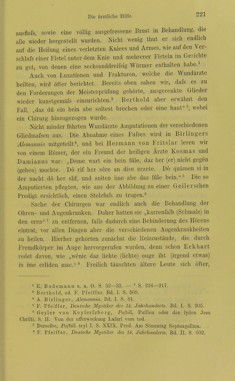 ausflofs, sowie eine völlig ausgefressene Brust in Behandlung, die aUe wieder hergestellt wurden. Nicht wenig thut er sich endlich auf die Heilung eines verletzten Kniees und Armes, wie auf den Ver- schlufs einer Fistel unter dem Knie und mehrerer Fisteln im Gesichte zu gut, von denen eine sechsimddreifsig Würmer enthalten habe.^ Auch von Luxationen und Frakturen, welche die Wundärzte heilten, wird öfter berichtet. Bereits oben sahen wir, dafs es zu den Forderungen der Meisterprüfung gehörte, ausgerenkte Glieder wieder kunstgemäfs einzurichten.^ Berthold aber erwähnt den Fall, „daz du em bein abe soltest brechen oder eine hant^ wobei ein Clürurg hinzugezogen wurde. Nicht minder führten Wundärzte Amputationen der verschiedenen Gliedmafsen aus. Die Abnahme eines Fufses wird in Birlingers Alemannia mitgeteilt*, und bei Hermann von Fritslar lesen wir von einem ßömer, der ein Freund der heihgen Ärzte Kosmas imd Damianus war; „Deme wart ein bein füle, daz her (er) nicht gegen (gehen) mochte. Do rif her sere an dise erzete. Do quämen si in der nacht do her slif, und sniten ime abe daz füle bem.^ Die so Amputierten pflegten, wie aus der Abbildung zu einer Geilerschen Predigt ersichtüch, einen Stelzfufs zu tragen.'' Sache der Chirurgen war endlich auch die Behandlung der Ohren- imd Augenkranken. Daher hatten sie „karrenfalb (Schmalz) in den orenzu entfernen, falls dadurch eine Behinderung des Hörens eintrat, vor allen Dingen aber die verschiedenen Augenkrankheiten zu heUen. Hierher gehörten zunächst die Reizzustände, die durch Fremdkörper im Auge hervorgerufen wurden, denn schon Eckhart redet davon, wie „wenic daz liebte (lichte) ouge iht (irgend etwas) in ime erliden mac.^ Freilich täuschten ältere Leute sich öfter, 1 E. Bodemann a. a. 0. S. 32—33. — - S. 216-217. 3 Berthold, ed. F. Pfeiffer. Bd. I. S. 509. * A. Birlinger, Alemannia. Bd. I. S. 81. ^ F. Pfeiffer, Deutsche Mystiker des U. Jahrhunderts. Bd. I. S. 205.  Geyler von Keyferfzberg, Poftill, Paffion oder das lyden Jesu Chrifti. S. II. Von der ufferweckung Lafari vom tod. ' Derselbe, Poftill. teyl I. S. XXIX. Pred. Am Sönentag Septuagefima. ^ F. Pfeiffer, Deutsche Mystiker des Ii. Jahrhunderts. Bd. II. S. 602.