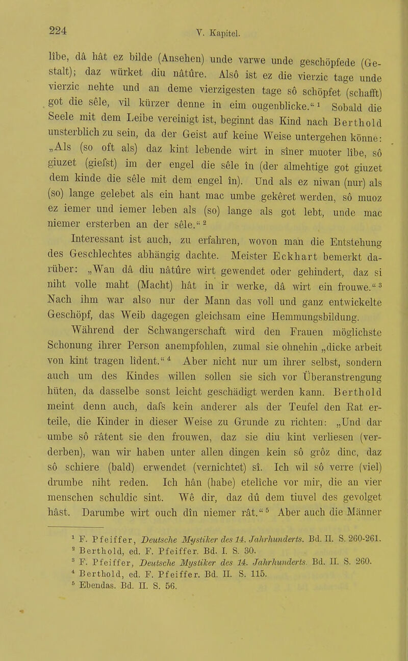 übe, da hat ez bilde (Ansehen) unde varwe unde geschöpfede (Ge- stalt); daz würket diu nätüre. Also ist ez die vierzic tage unde vierzic nehte und an deme vierzigesten tage so schöpfet (schafft) got die sele, vil kürzer denue in eira ougenblicke.' Sobald die Seele mit dem Leibe vereinigt ist, beginnt das Kind nach Berthold unsterbüchzuseiu, da der Geist auf keine Weise untergehen könne: „Als (so oft als) daz kint lebende wirt in siner muoter übe, so giuzet (gierst) im der eugel die sele in (der almehtige got giuzet dem kinde die sele mit dem engel in). Und als ez niwan (nur) als (so) lange gelebet als ein hant mac umbe gekeret werden, so muoz ez iemer und iemer leben als (so) lange als got lebt, unde mac niemer ersterben an der sele.^ Interessant ist auch, zu erfahren, wovon man die Entstehung des Geschlechtes abhängig dachte. Meister Eckhart bemerkt da- rüber: „Wan da diu nätüre wirt gewendet oder gehindert, daz si niht volle maht (Macht) hat in ir werke, da wirt ein frouwe.''^ Nach ihm war also nur der Mann das voll und ganz entwickelte Geschöpf, das Weib dagegen gleichsam eine Hemmungsbildung. Während der Schwangerschaft wird den Frauen möglichste Schonung ihrer Person anempfohlen, zumal sie ohnehin „dicke arbeit von kint tragen lident.* Aber nicht nur um ihrer selbst, sondern auch um des Kindes willen sollen sie sich vor Überanstrengung hüten, da dasselbe sonst leicht geschädigt werden kann. Berthold meint denn auch, dafs kein anderer als der Teufel den Eat er- teile, die Kinder in dieser Weise zu Grunde zu richten: „Und dar umbe so ratent sie den frouwen, daz sie diu kint Verliesen (ver- derben), wan wir haben unter allen dingen kein so gröz dinc, daz so schiere (bald) erwendet (vernichtet) si. Ich wil so verre (viel) drumbe niht reden. Ich hän (habe) eteliche vor mir, die au vier menschen schuldic sint. We dir, daz du dem tiuvel des gevolget hast. Darumbe wirt euch din niemer rät.^ Aber auch die Männer * F. Pfeiffer, Deutsche MystiJcer des U. Jahrhunderts. Bd. II. S. 260-261. ' Berthold, ed. F. Pfeiffer. Bd. I. S. 30. * F. Pfeiffer, Deutsehe Mystiker des 14. Jahrhunderts. Bd. II. S. 260. * Berthold, ed. F. Pfeiffer. Bd. U. S. 115. ^ Ebendas. Bd. TL. S. 56.