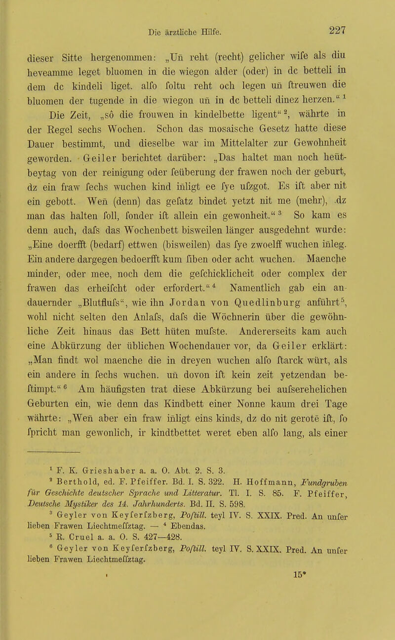 dieser Sitte hergenommen: „Un reht (recht) gelicher wife als diu heveamme leget bluomen in die wiegen alder (oder) in de betteli in dem de kindeli liget. alfo foltu reht och legen un ftreuwen die bluomen der tugende in die wiegon un in de betteU dinez herzen. ^ Die Zeit, „so die frouwen in kindelbette ligent^, währte in der Regel sechs Wochen. Schon das mosaische Gesetz hatte diese Dauer bestimmt, und dieselbe war im Mittelalter zur Gewohnheit geworden. Geiler berichtet darüber: „Das haltet man noch heüt- beytag von der reinigung oder feüberung der frawen noch der geburt, dz ein fraw fechs wuchen kind iniigt ee fye ufzgot. Es ift aber nit ein gebott. Wen (denn) das gefatz bindet yetzt nit me (mehr), .dz man das halten foll, fonder ift allein ein gewonheit.^ So kam es denn auch, dafs das Wochenbett bisweilen länger ausgedehnt wurde: „Eine doerlft (bedarf) ettwen (bisweilen) das fye zwoelff wuchen inleg. Ein andere dargegen bedoerlft kum fiben oder acht wuchen. Maenche minder, oder mee, noch dem die gefchicklicheit oder complex der frawen das erheifeht oder erfordert.* Namentlich gab ein an- dauernder „Blutflufs, wie ihn Jordan von Quedlinburg anführt^, wohl nicht selten den Anlafs, dafs die Wöchnerin über die gewöhn- liche Zeit hinaus das Bett hüten mufste. Andererseits kam auch eine Abkürzung der üblichen Wochendauer vor, da Geiler erklärt: „Man findt wol maenche die in dreyen wuchen alfo ftarck würt, als ein andere in fechs wuchen. un dovon ift kein zeit yetzendan be- ftimpt. ^ Am häufigsten trat diese Abkürzung bei aufsereheliehen Geburten ein, wie denn das Kindbett einer Nonne kaum drei Tage währte: „Wen aber ein fraw iniigt eins kinds, dz do nit gerote ift, fo fpricht man gewonlieh, ir kindtbettet weret eben alfo lang, als einer 1 F. K. Grieshaber a. a. 0. Abt. 2. S. 3. ' Berthold, ed. F. Pfeiffer. Bd. I. S. 322. H. Hoffmann, Fundgruben für Geschichte deutscher Sprache und Litteratm. Tl. I. S. 85. F. Pfeiffer, Deutsche Mystiker des 14. Jahrhunderts. Bd. II. S. 598.  Geyler von Keyferfzberg, Poßill teyl IV. S. XXIX. Pred. An imfer lieben Frawen Liechtmeffztag. — ■* Ebendas. 5 K. Cruel a. a. 0. S. 427—428. * Geyler von Keyferfzberg, Poftill. teyl IV. S. XXIX. Pred. An unfer lieben Frawen Liechtmeffztag. 15'