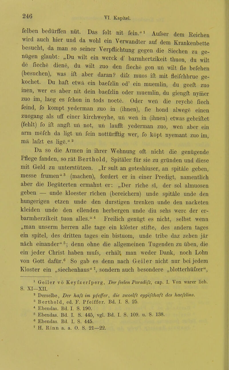 reiben bedürffen nüt. Das folt iiit fein.! Aufser dem Reichen wii-d auch hier und da wohl ein Verwandter auf dem Krankenbette besucht, da man so seiner Verpflichtung gegen die Siechen zu ge- nügen glaubt: „Du wilt ein werck d' barmhertzikeit thuon, du wüt de rieche diene, du wilt zuo den fiechä gon un wilt fie befehen (besuchen), was ift aber daran? dirz muos ift mit fleirchbinie ge- kochet. Du hart etwa ein baerzlin od' ein muemlin, du geert zuo inen, wer es aber nit dein baerzlin oder muemlin, du giengrt nymer zuo im, laeg es rchon in tods noete. Oder wen die reyche fiech reind, ro kompt yederman zuo in (ihnen), fie hond alwege einen zuogang als uff einer kirchweyhe, un wen in (ihnen) etwas gebriftet (fehlt) fo irt angft un not, un lauft yedennan zuo, wen aber ein arm merch da ligt un rein nottürfftig wer, ro köpt nyemant zuo im, mä laXzt es lige. ^ Da so die Armen in ihrer Wohnung oft nicht die genügende Pflege fanden, so rät Berthold, Spitäler für sie zu gründen und diese mit Geld zu unterstützen. „Ir sult an goteshiuser, an spitäle geben, messe fiaunen^ (machen), fordert er in einer Predigt, namentlich aber die Begüterten ennahnt er: „Der riebe si, der sol almuosen geben — unde kloester riehen (bereichern) unde spitäle unde den hungerigen etzen unde den durstigen trenken imde den nacketen kleiden unde den eilenden herbergen unde diu sehs werc der er- barmherzikeit tuon alles.* Freilich genügt es nicht, selbst wenn „man unserm herren alle tage ein kloster stifte, des andern tages ein spitel, des dritten tages ein bistuom, unde tribe daz zehen jär nach einander^; denn ohne die allgemeinen Tugenden zu üben, die ein jeder Christ haben mufs, erhält man weder Dank, noch Lohn von Gott dafür.^ So gab es denn nach Geiler nicht nur bei jedem Kloster ein „siechenhaus ^ sondern auch besondere „blotterhüfzer, ^ Geiler vö Keyfz erfperg, Der ßelen Paradiß, cap. I. Von warer lieb. S. XI-XII. * Derselbe, Der haß im pfeffer, die zwoelft eygefchaft des haeßlim. Bertbold, ed. F. Pfeiffer. Bd. I. S. 25. * Ebendas. Bd. I. S. 190. « Ebendas. Bd. I. S. 445, vgl. Bd. I. S. 109. u. S. 138. « Ebendas. Bd. 1. S. 445. ^ H. Kinn a. a. 0. S. 21—22.