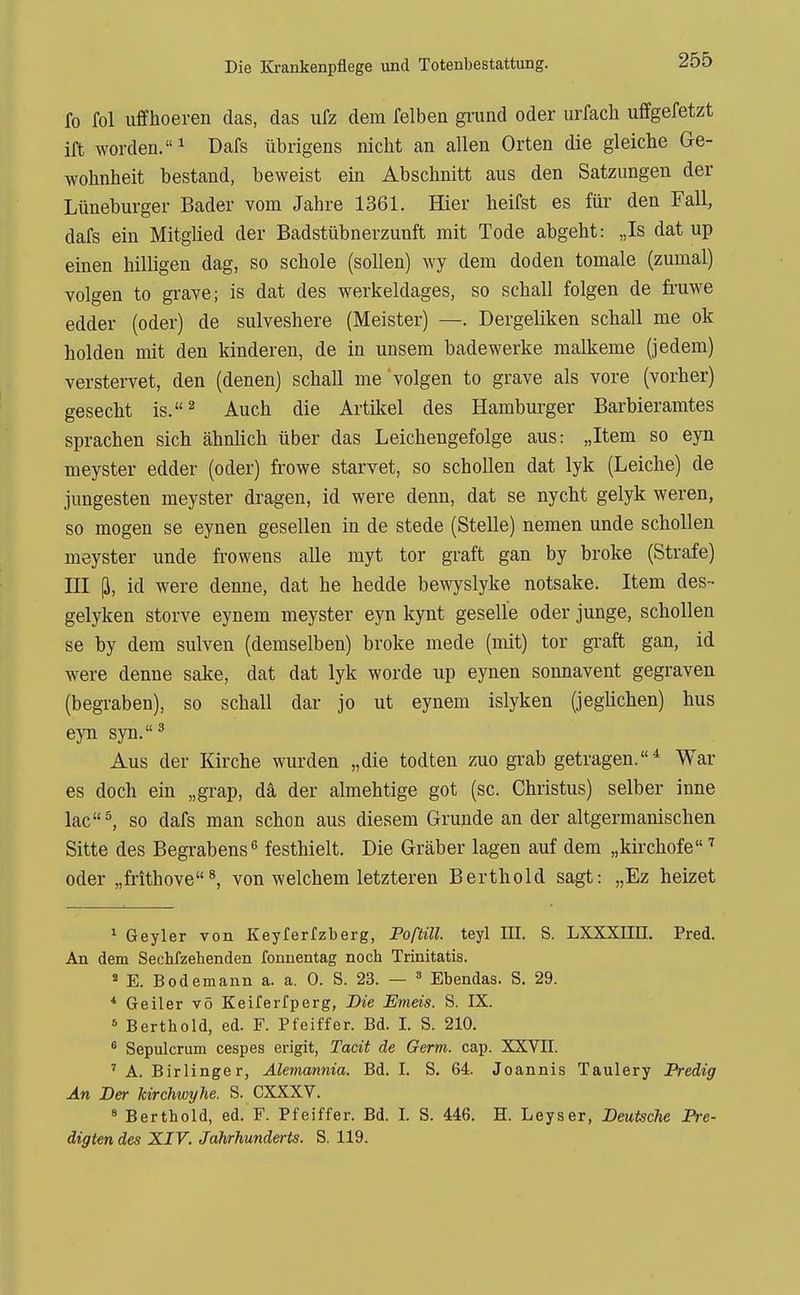 fo fol uffhoeren das, das ufz dem felben gi'und oder urfach uffgefetzt ift worden.^ Dafs übrigens nicht an allen Orten die gleiche Ge- wohnheit bestand, beweist ein Abschnitt aus den Satzungen der Lüneburger Bader vom Jahre 1361. Hier heifst es für den Fall, dafs ein Mitglied der Badstübnerzunft mit Tode abgeht: „Is dat up einen hilligen dag, so schole (sollen) wy dem doden tomale (zumal) volgen to gi-ave; is dat des werkeldages, so schall folgen de fi-uwe edder (oder) de sulveshere (Meister) —. Dergeliken schall nie ok holden mit den kinderen, de in unsem bade werke malkeme (jedem) verstervet, den (denen) schall me volgen to grave als vore (vorher) gesecht is.^ Auch die Artikel des Hambm-ger Barbieramtes sprachen sich ähnlich über das Leichengefolge aus: „Item so eyn meyster edder (oder) frowe starvet, so schollen dat lyk (Leiche) de jungesten meyster dragen, id were denn, dat se nycht gelyk weren, so mögen se eynen gesellen in de stede (Stelle) nemen unde schollen meyster unde frowens alle myt tor graft gan by broke (Strafe) III (i, id were denne, dat he hedde bewyslyke notsake. Item des- gelyken storve eynem meyster eyn kynt geselle oder junge, schollen se by dem sulven (demselben) broke mede (mit) tor graft gan, id were denne sake, dat dat lyk worde up eynen sonnavent gegraven (begraben), so schall dar jo ut eynem islyken (jeghchen) hus eyn syn.' Aus der Kirche wurden „die todten zuo grab getragen.* War es doch ein „grap, da der almehtige got (sc. Christus) selber inne lac^ so dafs man schon aus diesem Grunde an der altgermanischen Sitte des Begrabens^ festhielt. Die Gräber lagen auf dem „kirchofe oder „frithove^ von welchem letzteren Berthold sagt: „Ez heizet ^ Geyler von Keyferfzberg, Foßill. teyl HI. S. LXXXIin. Pred. An dem Sechfzehenden fonnentag noch Trinitatis. ' E. Bodemann a. a. 0. S. 23. — = Ebendas. S. 29. * Geiler vö Keiferfperg, Die Emeis. S. IX. Berthold, ed. F. Pfeiffer. Bd. I. S. 210. * Sepulcrum cespes erigit, Tacit de Germ. cap. XXVII. ' A. Birlinger, Alemannia. Bd. I. S. 64. Joannis Taulery Predig An Der kirchwyhe. S. CXXXV. 8 Berthold, ed. F. Pfeiffer. Bd. I. S. 446. H. Leyser, Deutsche Pre- digten des XIV. Jahrhunderts. S. 119.