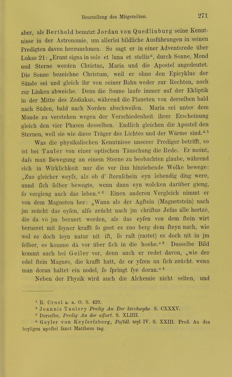 aber, als Berthold benutzt Jordan von Quedlinburg seine Kennt- nisse in der Astronomie, um allerlei bildliche Ausführungen in seinen Predigten davon herzunehmen. So sagt er in einer Adventsrede über Lukas 21: „Erunt Signa in sole et luna et stellis, durch Sonne, Mond und Sterne werden Chiistus, Maria und die Apostel angedeutet. Die Sonne bezeichne Christum, weil er ohne den Epicyklus der Sünde sei und gleich ihr von seiner Bahn weder zur Rechten, noch zur Linken abweiche. Denn die Sonne laufe immer auf der Ekliptik in der Mitte des Zodiakus, während die Planeten von derselben bald nach Süden, bald nach Norden abschweifen. Maria sei unter dem Monde zu verstehen wegen der Verschiedenheit ihrer Erscheinung gleich den vier Phasen desselben. Endlich gleichen die Apostel den Sternen, weil sie wie diese Träger des Lichtes und der Wärme sind. ^ Was die physikalischen Kenntnisse unserer Prediger betrifft, so ist bei Tauler von einer optischen Täuschung die Eede. Er meint, dafs man Bewegung an einem Sterne zu beobachten glaube, während sich in Wirklichkeit nur die vor ihm hinziehende Wolke bewege: „Zuo gleicher weyfz, als ob d' fternfchein eyn lebendig ding were, unnd fich felber bewegte, wenn dann eyn wolcken darüber gieng, fo vergieng auch das leben. ^ Einen anderen Vergleich nimmt er von dem Magneten her: „Wann als der Agftein (Magnetstein) nach jm zeücht das eyfen, alfo zeücht nach jm chriftus Jefus alle hertze, die da vö jm beruert werden, als das eyfen von dem ftein wirt berueret mit feyner krafft fo geet es zuo berg dem fteyn nach, wie wol es doch iejn natur nit ift, fo raft (rastet) es doch nit in jm felber, es komme dä vor über fich in die hoehe.^ Dasselbe Bild kommt auch bei Geiler vor, denn auch er redet davon, „wie der edel ftein Magnes, die krafft hatt, dz er yfzen an fich zeücht. wenn man doran haltet ein nodel, fo fpringt fye doran.* Neben der Physik wird auch die Alchemie nicht selten, und 1 R. Cruel a. a. 0. S. 429. ' Joannis Taulery Predig An Der Mrchwyhe. S. CXXXV. ' Derselbe, Predig An der uffart. S. XLIIII. * Geyler von Keyferfzberg, Porüll. teyl IV. S. XXIII. Pred. An des heyligen apoftel fanct Mattheus tag.