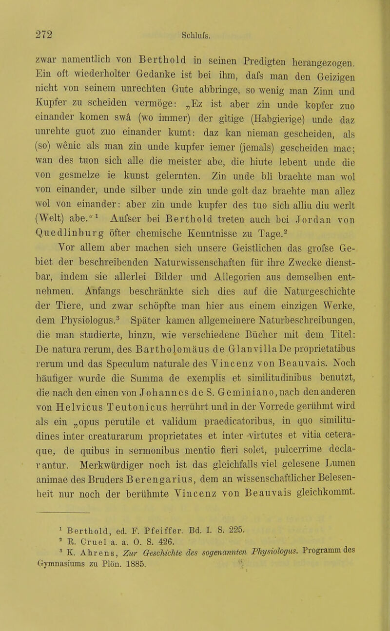 zwar nameutlich von Bertliold in seinen Predigten herangezogen. Ein oft wiederholter Gedanke ist bei ihm, dafs man den Geizigen nicht von seinem unrechten Gute abbringe, so wenig man Zinn und Kupfer zu scheiden vermöge: „Ez ist aber zin unde kopfer zuo einander komen swä (wo immer) der gitige (Habgierige) unde daz unrehte guot zuo einander kumt: daz kan nieman gescheiden, als (so) wenic als man zin unde kupfer iemer (jemals) gescheiden mac; wan des tuen sich alle die meister abe, die Mute lebent unde die von gesmelze ie kunst gelernten. Zin unde bli brachte man wol von einander, unde silber unde zin unde golt daz braehte man allez wol von einander: aber zin unde kupfer des tuo sich alliu diu werlt (Welt) abe.^ Aufser bei Berthold treten auch bei Jordan von Quedlinburg öfter chemische Kenntnisse zu Tage.^ Vor allem aber machen sich unsere Geistlichen das grofse Ge- biet der beschreibenden Naturwissenschaften für ihre Zwecke dienst- bar, indem sie allerlei Bilder und Allegorien aus demselben ent- nehmen. Anfangs beschränkte sich dies auf die Naturgeschichte der Tiere, und zwar schöpfte man hier aus einem einzigen Werke, dem Physiologus.^ Später kamen allgemeinere Naturbeschreibungen, die man studierte, hinzu, wie verschiedene Bücher mit dem Titel: De naturarerum, des Bartholomäus de GlanvillaDe proprietatibus rerum und das Speculum naturale des Vincenz von Beauvais. Noch häufiger wurde die Summa de exemplis et similitudinibus benutzt, die nach den einen von Johannes de S. Geminiano,nach den anderen von Helvicus Teutonicus herrührt und in der Vorrede gerühmt wird als ein „opus perutile et validum praedicatoribus, in quo simiütu- dines inter creaturarum proprietates et inter virtutes et vitia cetera- que, de quibus m sermonibus mentio fieri solet, pulcerrime decla- r antur. Merkwürdiger noch ist das gleichfalls viel gelesene Lumen animae des Bruders Berengarius, dem an wissenschaftücher Belesen- beit nur noch der berühmte Vincenz von Beauvais gleichkommt. ' Berthold, ed. F. Pfeiffer. Bd. I. S. 225. ' R. Cruel a. a. 0. S. 426.  K. Ahr ens, Zur Geschichte des sogenannten Physiologus. Programm des Gymnasiums zu Plön. 1885.