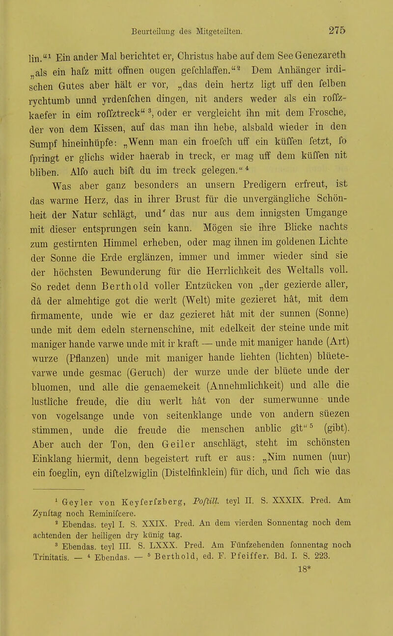 lin.^ Ein ander Mal berichtet er, Christus habe auf dem SeeGenezareth „als ein hafz mitt offnen ougen gefchlaffen.^ Dem Anhänger irdi- schen Gutes aber hält er vor, „das dein hertz ligt uff den felben rychtumb unnd yrdenfchen dingen, nit anders weder als ein roffz- kaefer in eim roffztreck ^, oder er vergleicht ihn mit dem Frosche, der von dem Kissen, auf das man ihn hebe, alsbald wieder in den Sumpf hineinhüpfe: „Wenn man ein froefch uff ein küffen fetzt, fo fpringt er glichs wider haerab in treclc, er mag uff dem küffen nit bliben. Alfo auch bift du im treck gelegen.* Was aber ganz besonders an unsern Predigern erfreut, ist das warme Herz, das in ihrer Brust für die unvergängliche Schön- heit der Natur schlägt, und' das nur aus dem innigsten Umgange mit dieser entsprungen sein kann. Mögen sie ihre Blicke nachts zum gestirnten Himmel erheben, oder mag ihnen im goldenen Lichte der Sonne die Erde erglänzen, immer und immer wieder sind sie der höchsten Bewunderung für die Herrlichkeit des Weltalls voll. So redet denn Berthold voller Entzücken von „der gezierde aller, da der almehtige got die werlt (Welt) mite gezieret hät, mit dem firmamente, unde wie er daz gezieret hat mit der sunnen (Sonne) unde mit dem edeln sternenschine, mit edelkeit der steine unde mit maniger hande varwe unde mit ir kraft — unde mit maniger hande (Art) würze (Pflanzen) unde mit maniger hande liebten (lichten) blüete- varwe unde gesmac (Geruch) der würze unde der blüete unde der bluomen, und alle die genaemekeit (Annehmlichkeit) und alle die lustliche freude, die diu werlt hat von der sumerwunne unde von vogelsange unde von seitenklange unde von andern süezen stimmen, unde die freude die menschen anblic git^ (gibt). Aber auch der Ton, den Geiler anschlägt, steht im schönsten Einklang hiermit, denn begeistert ruft er aus: „Nim numen (nur) ein foeglin, eyn diftelzwiglin (Distelfinklein) für dich, und fich wie das ' Geyler von Keyferfzberg, FoßiU. teyl E. S. XXXIX. Pred. Am Zynitag noch Keminifcere. * Ebendas. teyl I. S. XXIX. Pred. An dem Vierden Sonnentag noch dem achtenden der heiligen dry künig tag. ' Ebendas. teyl III. S. LXXX. Pred. Am Fünfzehenden fonnentag noch Trinitatis. — * Ebendas. —  Berthold, ed. F. Pfeiffer. Bd. I. S. 223. 18*