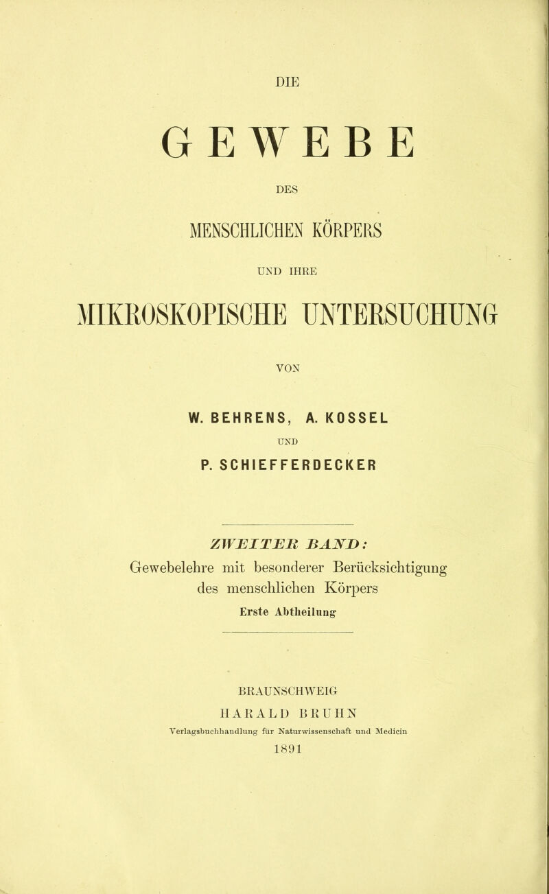 DIE GEWEBE DES MENSCHLICHEN KÖRPERS UND IHRE MIKROSKOPISCHE UNTERSUCHÜNO VON W. BEHRENS, A. KOSSEL UND P. SCHIEFFERDECKER ZWEIT JEU BAND: Gewebelehre mit besonderer Berücksichtigung des menschlichen Körpers Erste Abtheilung BRAUNSCHWEIG HARALD BRUHN Verlagsbuchhandlung für Naturwissenschaft und Medicin 1891