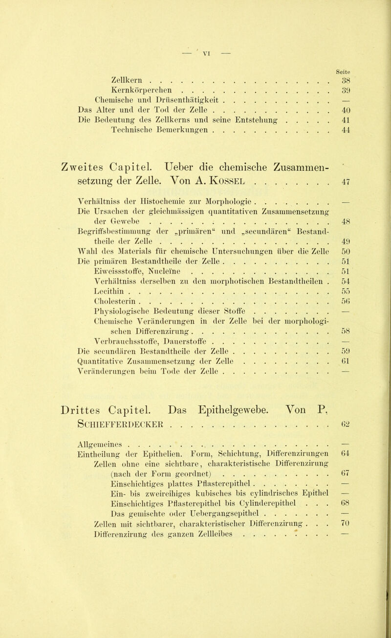 Seite Zellkern 38 Kernkörp ereilen 39 Chemische und Drüsenthätigkeit — Das Alter und der Tod der Zelle 40 Die Bedeutung des Zellkerns und seine Entstehung 41 Technische Bemerkungen 44 Zweites Capitel. lieber die chemische Zusammen- setzung der Zelle. Von A. Kossel 47 Verhältniss der Histochemie zur Morphologie — Die Ursachen der gleichmässigen quantitativen Zusammensetzung der Gewebe 48 Begriffsbestimmung der „primären“ und „secundären“ Bestand- theile der Zelle 49 Wahl des Materials für chemische Untersuchungen über die Zelle 50 Die primären Bestandtheile der Zelle 51 Eiweissstoffe, Nucleine 51 Verhältniss derselben zu den morphotischen Bestandtheilen . 54 Lecithin 55 Cholesterin 50 Physiologische Bedeutung dieser Stoffe — Chemische Veränderungen in der Zelle bei der morphologi- schen Differenzirung 58 Verbrauchsstoffe, Dauerstoffe — Die secundären Bestandtheile der Zelle 59 Quantitative Zusammensetzung der Zelle 61 Veränderungen beim Tode der Zelle — Drittes Capitel. Das Epithelgewebe. Von P, SCHIEFFERDECKER 62 Allgemeines — Eintheilung der Epithelien. Form, Schichtung, Differenzirungen 64 Zellen ohne eine sichtbare, charakteristische Differenzirung (nach der Form geordnet) 67 Einschichtiges plattes Pflasterepithel — Ein- bis zweireihiges kubisches bis cylindrisches Epithel — Einschichtiges Pflasterepithel bis Cylinderepithel ... 68 Das gemischte oder Uebergangsepithel — Zellen mit sichtbarer, charakteristischer Differenzirung ... 70 Differenzirung des ganzen Zellleibes i . . . —