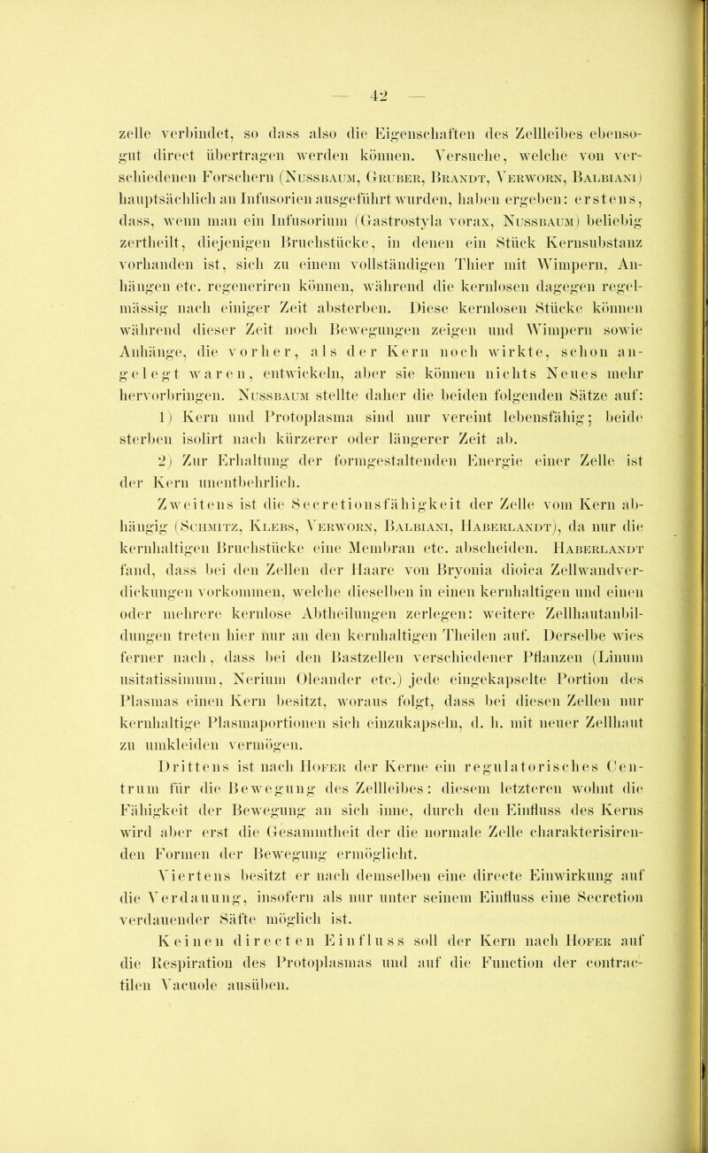 zelle verbindet, so dass also die Eigeiisciiaften des Zellleibes ebeiiso- g’ut direct übertragen werden können. Versnclie, welche von ver- schiedenen Forscliern (Nussbaum, Gruber, Erandt, Verworn, BalbianD banptsächlicli an Infusorien ansgefülirt wurden, haben ergeben: erstens, dass, wenn man ein Infnsorinm (Gastrostyla vorax, Nussbaum) beliebig zertlieilt, diejenigen Brnclistücke, in denen ein Stück Kernsnbstanz vorhanden ist, sich zn einem vollständigen Thier mit Wimpern, An- hängen etc. regeneriren können, vdilirend die kernlosen dagegen regel- mässig nach einiger Zeit absterben. Diese kernlosen Stücke können während dieser Zeit noch Bewegungen zeigen niid Wimpern sowie Anhänge, die vorher, als der Kern noch wirkte, schon an- gelegt waren, entwickeln, aber sie können nichts Neues mehr hervorbringen. Nussbaum stellte daher die beiden folgenden Sätze anf: 1) Kern nnd Protoplasma sind imr vereint lebensfähig; beide sterben isolirt nach kürzerer oder längerer Zeit ab. 2) Zur Erhaltung der formgestaltenden Energie einer Zelle ist der Kern unentbehrlich. ZAveitens ist die Secretionsfähigkeit der Zelle vom Kern ab- hängig (Schmitz, Klebs, Verworn, Baubiani, HaberlandtJ, da mir die kernhaltigen Bruchstücke eine Memliran etc. abscheiden. Haberlandt fand, dass bei den Zellen der Haare von Bryonia dioica Zellwandver- dicknngen Vorkommen, welche dieselben in einen kernhaltigen und einen oder mehrere kernlose Abtheilimgen zerlegen: weitere Zellhautanbil- dnngen treten hier mir an den kernhaltigen Theilen anf. Derselbe wies ferner nach, dass bei den Bastzellen verschiedener PHanzen (Liimin nsitatissimnm, Nerinni Oleander etc.) jede eingekapselte Portion des Plasmas einen Kern besitzt, woraus folgt, dass bei diesen Zellen mir kernhaltige Plasmaportionen sich einznkapseln, d. h. mit neuer Zellhant zn nmkleiden vermögen. Drittens ist nach Hofer der Kerne ein regnlato risch es Cen- trnni für die Bewegung des Zellleibes: diesem letzteren wohnt die Fähigkeit der Bewegung an sich inne, durch den EinÜnss des Kerns wird aber erst die Gesammtheit der die normale Zelle charakterisiren- den Formen der Bewegung ermöglicht. Viertens besitzt er nach demselben eine directe Einwirkung anf die Verdauung, insofern als nur unter seinem Eintluss eine Secretion verdanender Säfte möglich ist. Keinen d i r e c t e n E i n f 1 n s s soll der Kern nach Hofer auf die Respiration des Protoplasmas nnd auf die Function der contrac- tilen Vacuole ansüben.
