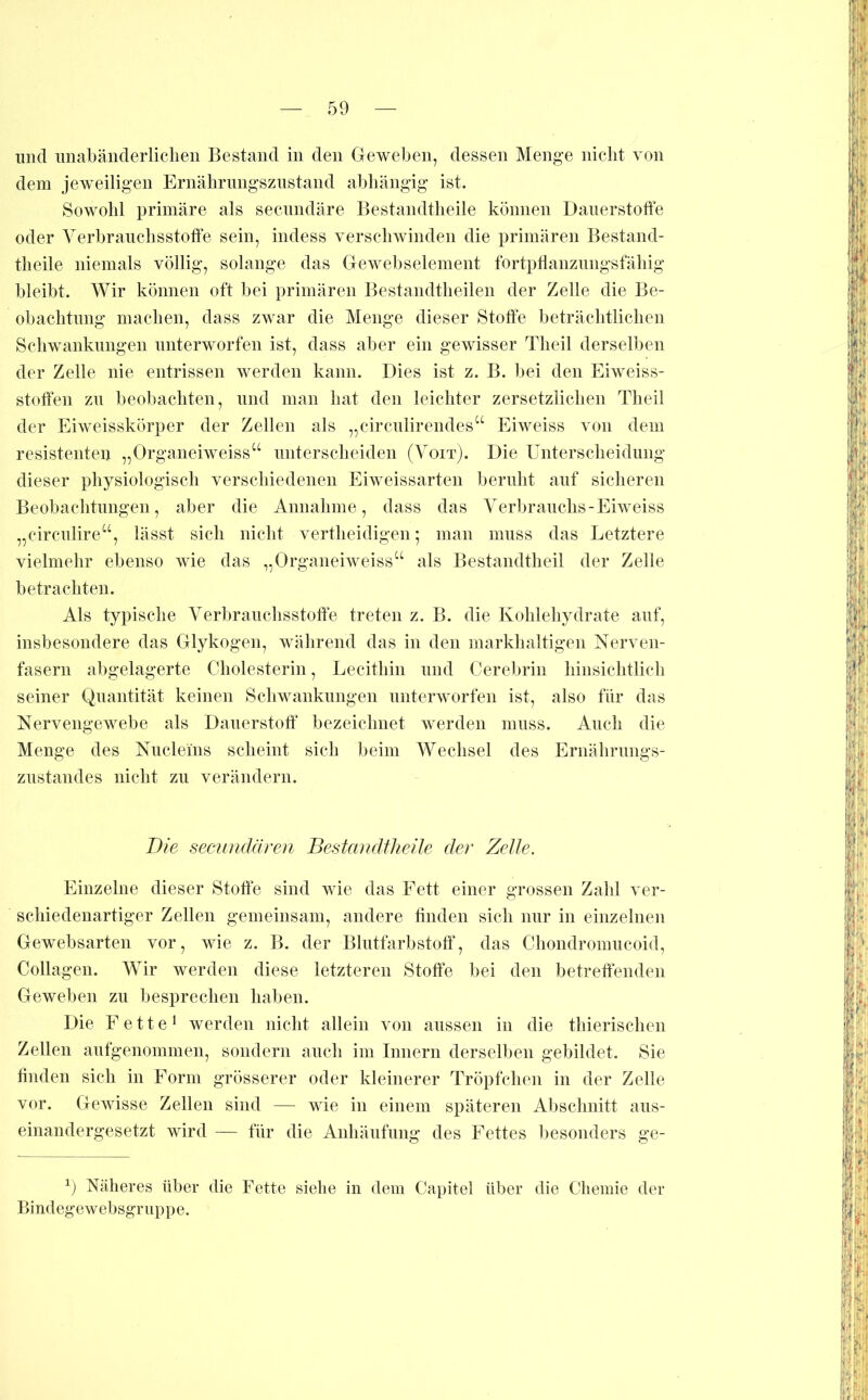 und iinabänderliclieii Bestand in den Geweben, dessen Menge nicht von dem jeweiligen Ernälirimgsziistand abhängig ist. Sowohl primäre als secnndäre Bestandtheile können Daiierstoffe oder Verbrauchsstoffe sein, indess verschwinden die primären Bestand- theile niemals völlig, solange das Gewebselement fortpffanzungsfähig bleibt. Wir können oft bei primären Bestandtheilen der Zelle die Be- obachtung machen, dass zwar die Menge dieser Stoffe beträchtlichen Schwankungen unterworfen ist, dass aber ein gewisser Theil derselben der Zelle nie entrissen werden kann. Dies ist z. B. bei den Eiweiss- stoffen zu beobachten, und man hat den leichter zersetzlichen Theil der Eiweisskörper der Zellen als „eirculirendes“ Eiweiss von dem resistenten „Organeiweiss‘‘ unterscheiden (Voit). Die Unterscheidung dieser physiologisch verschiedenen Eiweissarten beruht auf sicheren Beobachtungen, aber die Annahme, dass das Verbrauchs-Eiweiss „circulire“, lässt sich nicht vertheidigen; man muss das Letztere vielmehr ebenso wie das „Organeiweiss“ als Bestandtheil der Zelle betrachten. Als typische Verbrauehsstoffe treten z. B. die Kohlehydrate auf, insbesondere das Glykogen, während das in den markhaltigen Nerven- fasern abgelagerte Cholesterin, Lecithin und Cerebrin hinsichtlich seiner Quantität keinen Schwankungen unterworfen ist, also für das Nervengewebe als Dauerstotf bezeichnet werden muss. Auch die Menge des Nucleins scheint sich beim Wechsel des Ernährungs- zustandes nicht zu verändern. Die secundären Bestandtheile der Zelle. Einzelne dieser Stoffe sind wie das Fett einer grossen Zahl ver- schiedenartiger Zellen gemeinsam, andere ffnden sich nur in einzelnen Gewebsarten vor, wie z. B. der Blutfarbstoff, das Chondromucoid, Collagen. Wir werden diese letzteren Stoffe bei den betreffenden Geweben zu besprechen haben. Die Fette* werden nicht allein von aussen in die thierischen Zellen aufgenommen, sondern auch im Innern derselben gebildet. Sie finden sich in Form grösserer oder kleinerer Tröpfchen in der Zelle vor. Gewisse Zellen sind — wie in einem späteren Abschnitt aus- einandergesetzt wird für die Anhäufung des Fettes besonders ge- C Näheres über die Fette siehe in dem Capitel über die Chemie der Bindegewebsgriippe.